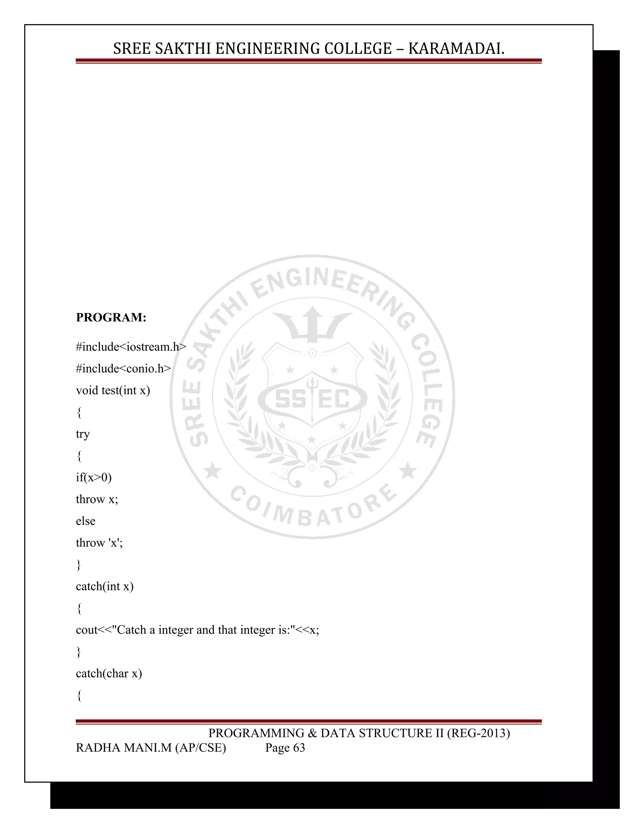 SREE SAKTHI ENGINEERING COLLEGE – KARAMADAI. 
PROGRAM: 
#include<iostream.h> 
#include<conio.h> 
void test(int x) 
{ 
try 
{ 
if(x>0) 
throw x; 
else 
throw 'x'; 
} 
catch(int x) 
{ 
cout<<"Catch a integer and that integer is:"<<x; 
} 
catch(char x) 
{ 
PROGRAMMING & DATA STRUCTURE II (REG-2013) 
RADHA MANI.M (AP/CSE) Page 63 
 