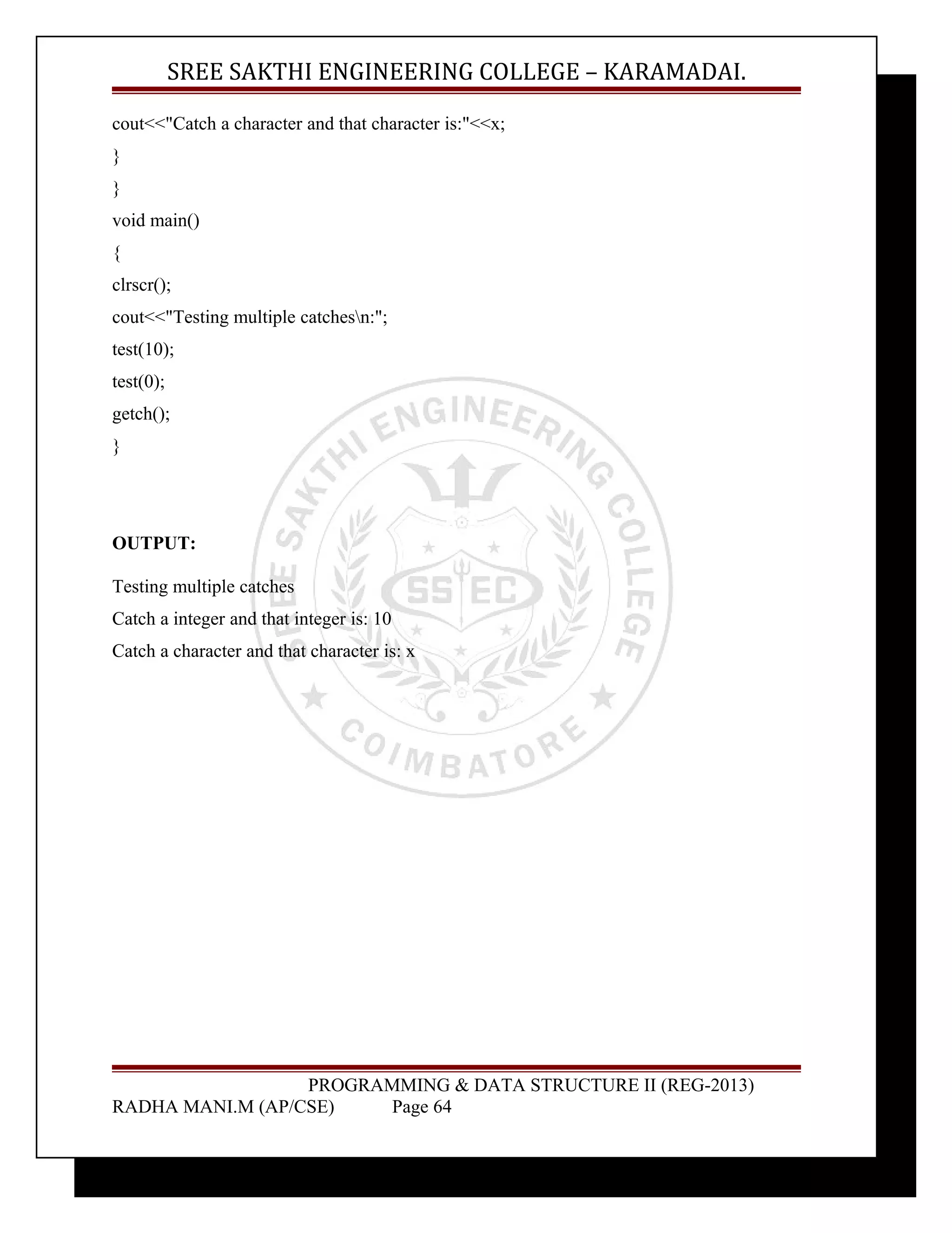 SREE SAKTHI ENGINEERING COLLEGE – KARAMADAI. 
cout<<"Catch a character and that character is:"<<x; 
} 
} 
void main() 
{ 
clrscr(); 
cout<<"Testing multiple catchesn:"; 
test(10); 
test(0); 
getch(); 
} 
OUTPUT: 
Testing multiple catches 
Catch a integer and that integer is: 10 
Catch a character and that character is: x 
PROGRAMMING & DATA STRUCTURE II (REG-2013) 
RADHA MANI.M (AP/CSE) Page 64 
 