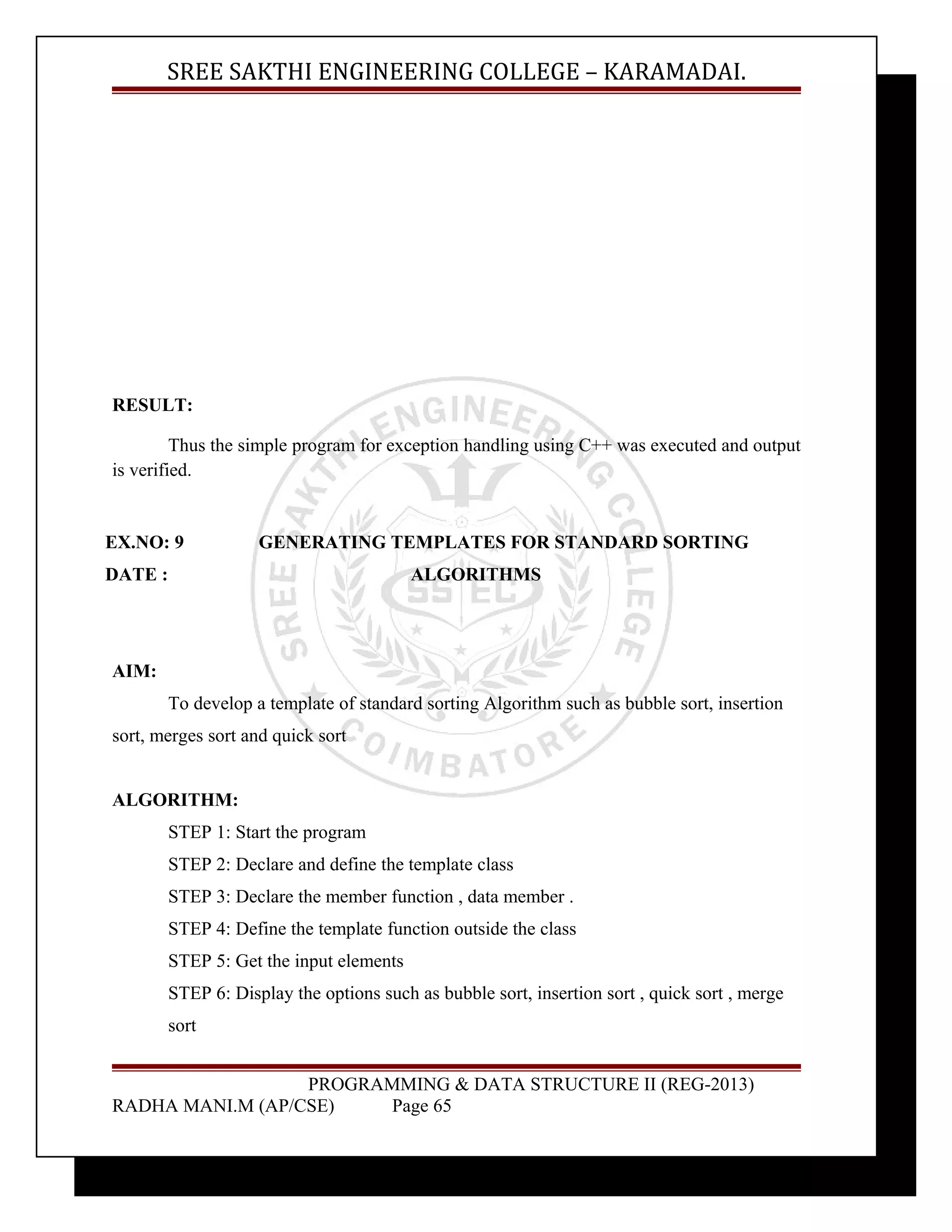 SREE SAKTHI ENGINEERING COLLEGE – KARAMADAI. 
RESULT: 
Thus the simple program for exception handling using C++ was executed and output 
is verified. 
EX.NO: 9 GENERATING TEMPLATES FOR STANDARD SORTING 
DATE : ALGORITHMS 
AIM: 
To develop a template of standard sorting Algorithm such as bubble sort, insertion 
sort, merges sort and quick sort 
ALGORITHM: 
STEP 1: Start the program 
STEP 2: Declare and define the template class 
STEP 3: Declare the member function , data member . 
STEP 4: Define the template function outside the class 
STEP 5: Get the input elements 
STEP 6: Display the options such as bubble sort, insertion sort , quick sort , merge 
sort 
PROGRAMMING & DATA STRUCTURE II (REG-2013) 
RADHA MANI.M (AP/CSE) Page 65 
 