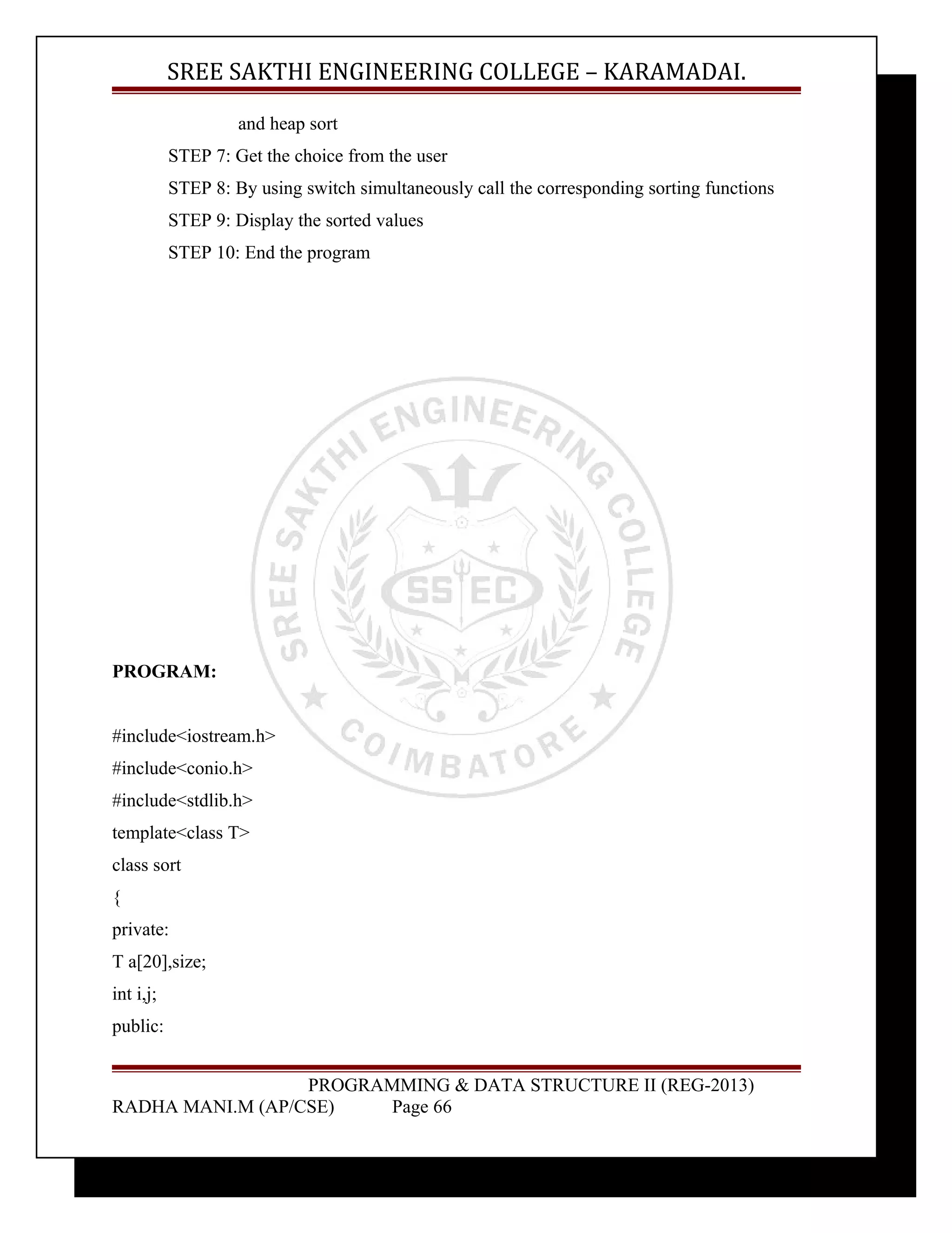 SREE SAKTHI ENGINEERING COLLEGE – KARAMADAI. 
and heap sort 
STEP 7: Get the choice from the user 
STEP 8: By using switch simultaneously call the corresponding sorting functions 
STEP 9: Display the sorted values 
STEP 10: End the program 
PROGRAM: 
#include<iostream.h> 
#include<conio.h> 
#include<stdlib.h> 
template<class T> 
class sort 
{ 
private: 
T a[20],size; 
int i,j; 
public: 
PROGRAMMING & DATA STRUCTURE II (REG-2013) 
RADHA MANI.M (AP/CSE) Page 66 
 
