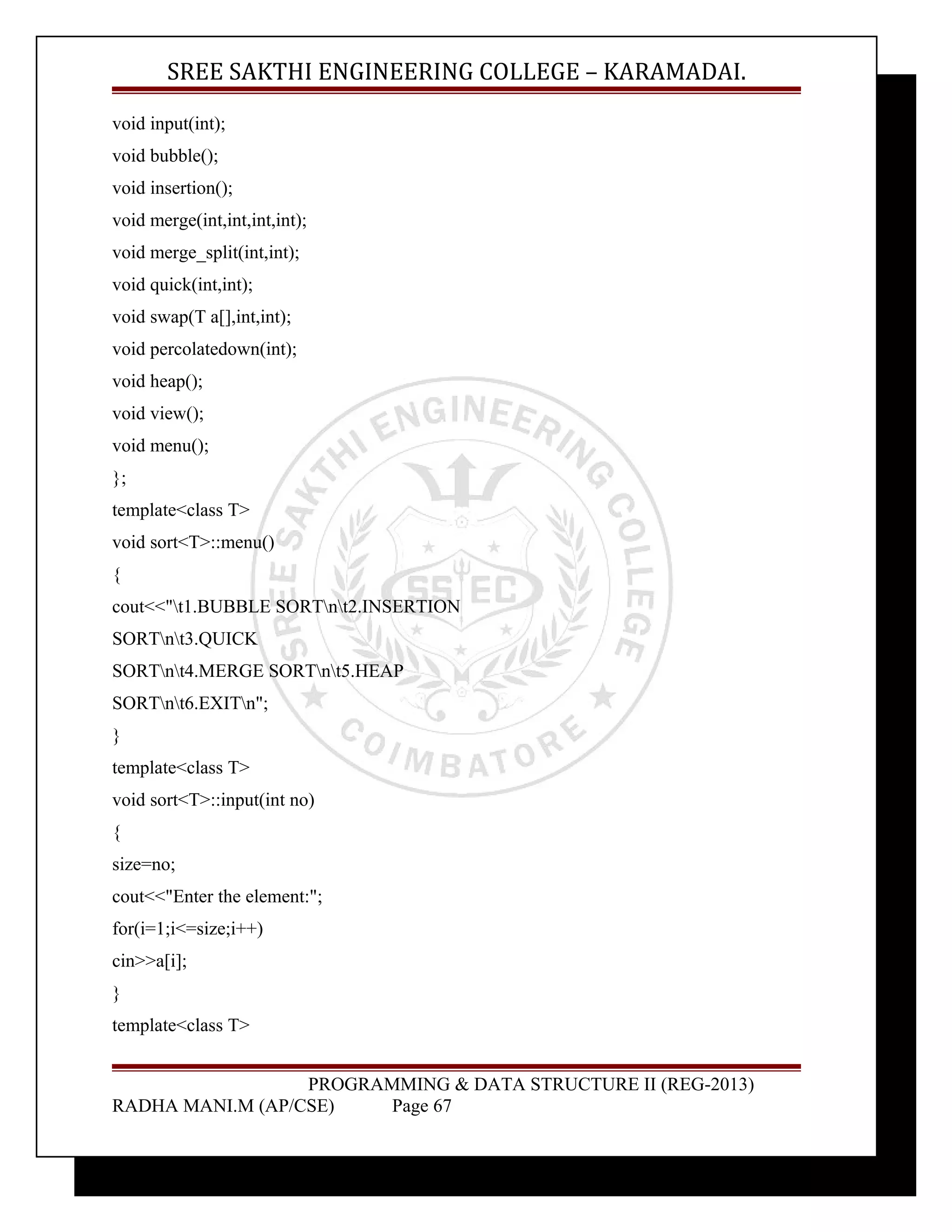 SREE SAKTHI ENGINEERING COLLEGE – KARAMADAI. 
void input(int); 
void bubble(); 
void insertion(); 
void merge(int,int,int,int); 
void merge_split(int,int); 
void quick(int,int); 
void swap(T a[],int,int); 
void percolatedown(int); 
void heap(); 
void view(); 
void menu(); 
}; 
template<class T> 
void sort<T>::menu() 
{ 
cout<<"t1.BUBBLE SORTnt2.INSERTION 
SORTnt3.QUICK 
SORTnt4.MERGE SORTnt5.HEAP 
SORTnt6.EXITn"; 
} 
template<class T> 
void sort<T>::input(int no) 
{ 
size=no; 
cout<<"Enter the element:"; 
for(i=1;i<=size;i++) 
cin>>a[i]; 
} 
template<class T> 
PROGRAMMING & DATA STRUCTURE II (REG-2013) 
RADHA MANI.M (AP/CSE) Page 67 
 