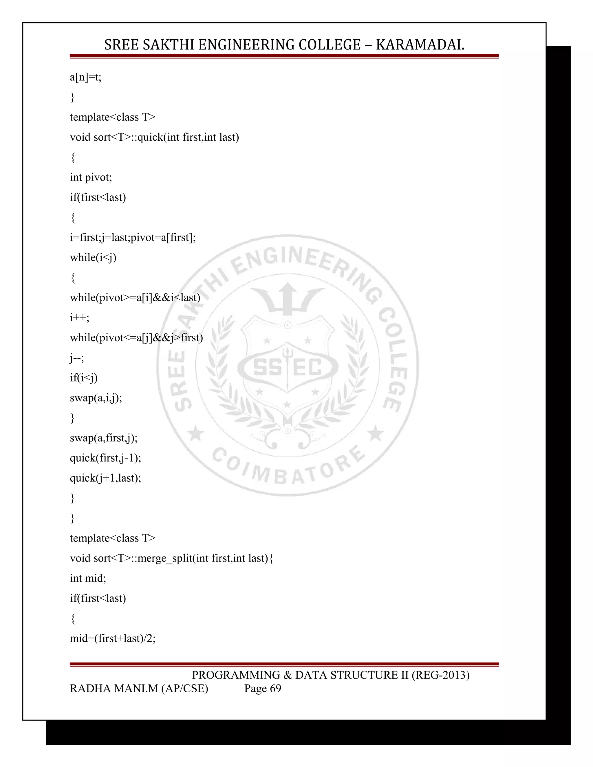 SREE SAKTHI ENGINEERING COLLEGE – KARAMADAI. 
a[n]=t; 
} 
template<class T> 
void sort<T>::quick(int first,int last) 
{ 
int pivot; 
if(first<last) 
{ 
i=first;j=last;pivot=a[first]; 
while(i<j) 
{ 
while(pivot>=a[i]&&i<last) 
i++; 
while(pivot<=a[j]&&j>first) 
j--; 
if(i<j) 
swap(a,i,j); 
} 
swap(a,first,j); 
quick(first,j-1); 
quick(j+1,last); 
} 
} 
template<class T> 
void sort<T>::merge_split(int first,int last){ 
int mid; 
if(first<last) 
{ 
mid=(first+last)/2; 
PROGRAMMING & DATA STRUCTURE II (REG-2013) 
RADHA MANI.M (AP/CSE) Page 69 
 