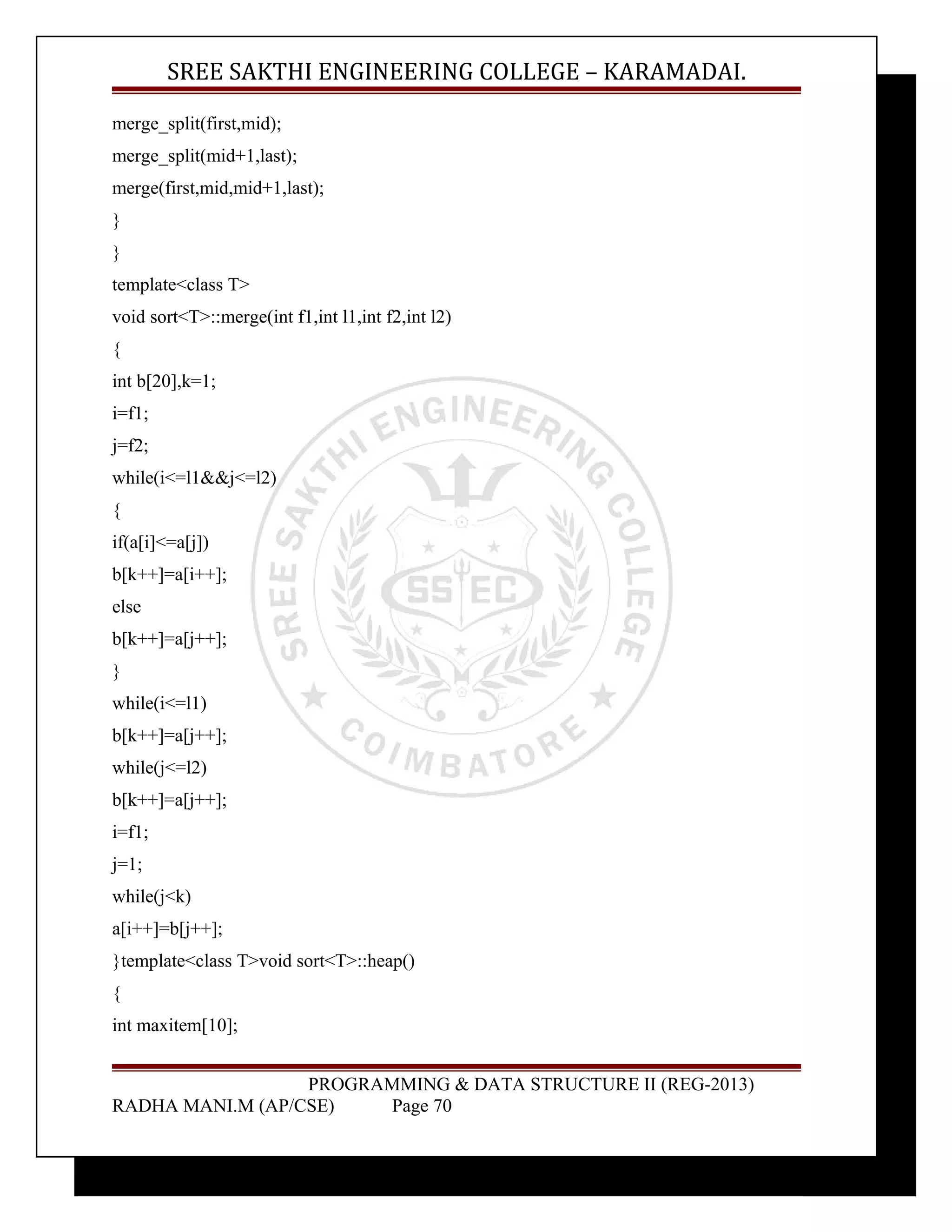 SREE SAKTHI ENGINEERING COLLEGE – KARAMADAI. 
merge_split(first,mid); 
merge_split(mid+1,last); 
merge(first,mid,mid+1,last); 
} 
} 
template<class T> 
void sort<T>::merge(int f1,int l1,int f2,int l2) 
{ 
int b[20],k=1; 
i=f1; 
j=f2; 
while(i<=l1&&j<=l2) 
{ 
if(a[i]<=a[j]) 
b[k++]=a[i++]; 
else 
b[k++]=a[j++]; 
} 
while(i<=l1) 
b[k++]=a[j++]; 
while(j<=l2) 
b[k++]=a[j++]; 
i=f1; 
j=1; 
while(j<k) 
a[i++]=b[j++]; 
}template<class T>void sort<T>::heap() 
{ 
int maxitem[10]; 
PROGRAMMING & DATA STRUCTURE II (REG-2013) 
RADHA MANI.M (AP/CSE) Page 70 
 