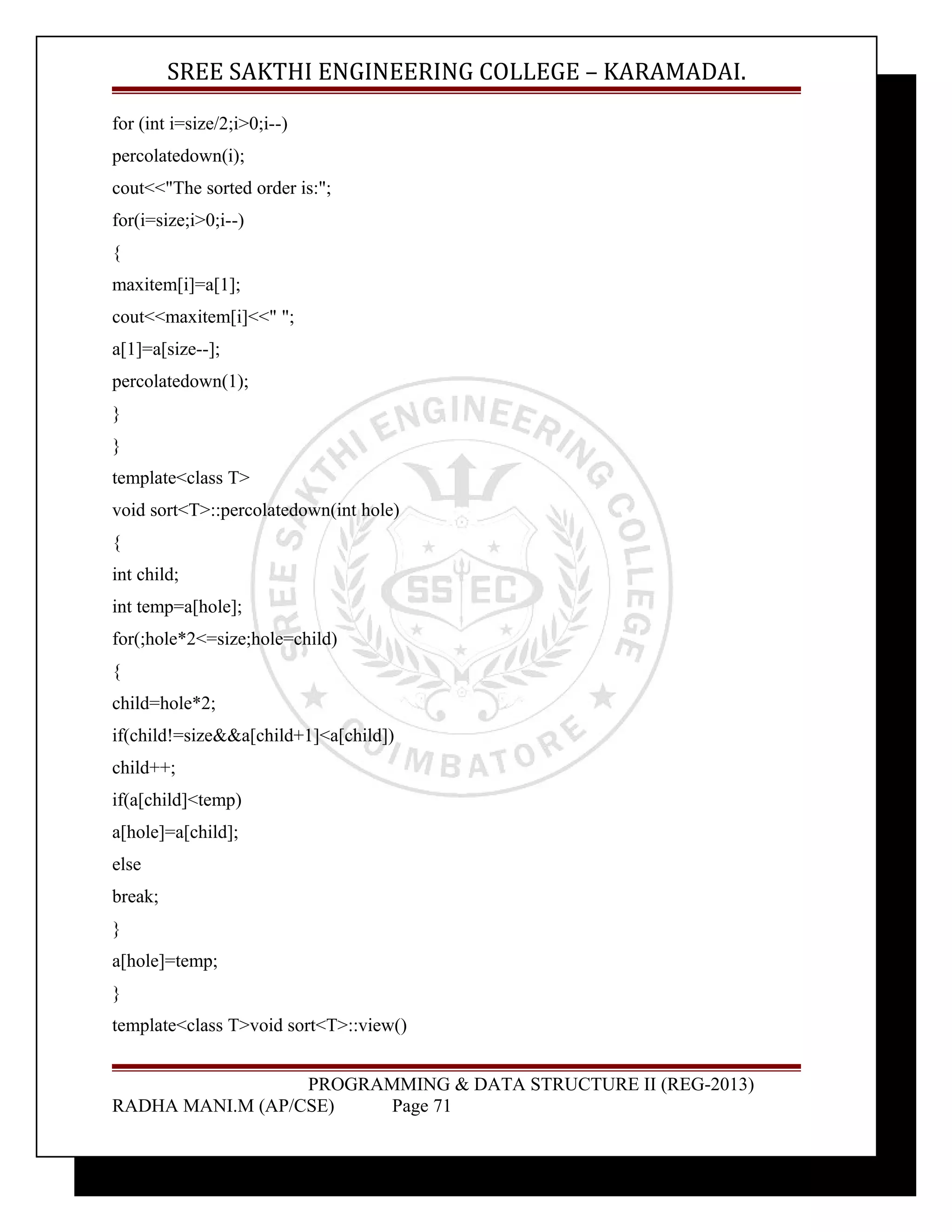 SREE SAKTHI ENGINEERING COLLEGE – KARAMADAI. 
for (int i=size/2;i>0;i--) 
percolatedown(i); 
cout<<"The sorted order is:"; 
for(i=size;i>0;i--) 
{ 
maxitem[i]=a[1]; 
cout<<maxitem[i]<<" "; 
a[1]=a[size--]; 
percolatedown(1); 
} 
} 
template<class T> 
void sort<T>::percolatedown(int hole) 
{ 
int child; 
int temp=a[hole]; 
for(;hole*2<=size;hole=child) 
{ 
child=hole*2; 
if(child!=size&&a[child+1]<a[child]) 
child++; 
if(a[child]<temp) 
a[hole]=a[child]; 
else 
break; 
} 
a[hole]=temp; 
} 
template<class T>void sort<T>::view() 
PROGRAMMING & DATA STRUCTURE II (REG-2013) 
RADHA MANI.M (AP/CSE) Page 71 
 