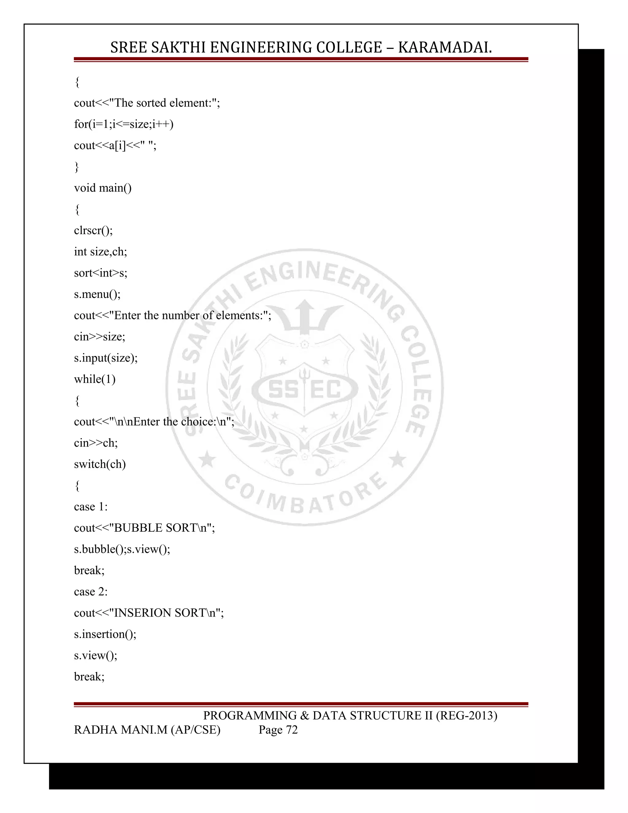 SREE SAKTHI ENGINEERING COLLEGE – KARAMADAI. 
{ 
cout<<"The sorted element:"; 
for(i=1;i<=size;i++) 
cout<<a[i]<<" "; 
} 
void main() 
{ 
clrscr(); 
int size,ch; 
sort<int>s; 
s.menu(); 
cout<<"Enter the number of elements:"; 
cin>>size; 
s.input(size); 
while(1) 
{ 
cout<<"nnEnter the choice:n"; 
cin>>ch; 
switch(ch) 
{ 
case 1: 
cout<<"BUBBLE SORTn"; 
s.bubble();s.view(); 
break; 
case 2: 
cout<<"INSERION SORTn"; 
s.insertion(); 
s.view(); 
break; 
PROGRAMMING & DATA STRUCTURE II (REG-2013) 
RADHA MANI.M (AP/CSE) Page 72 
 