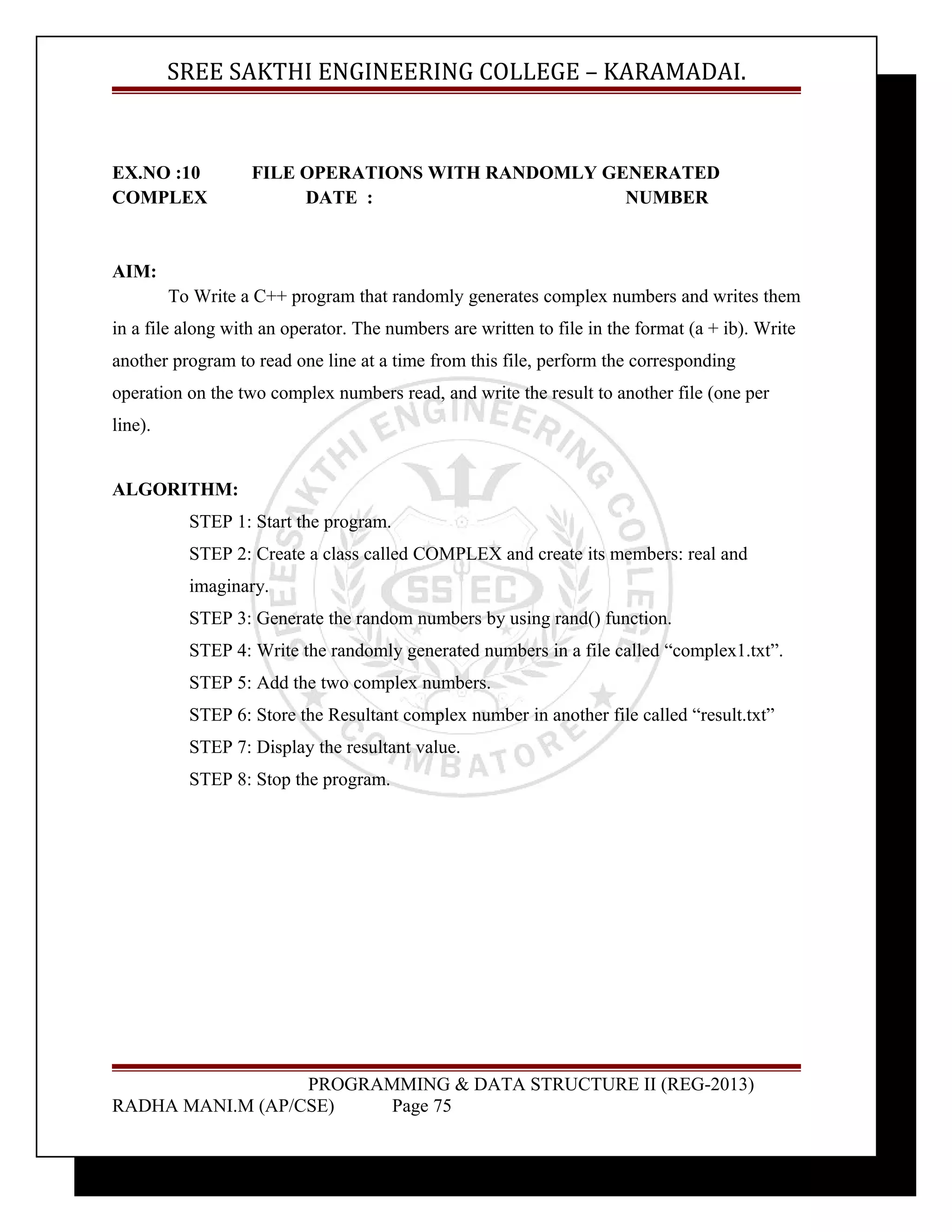 SREE SAKTHI ENGINEERING COLLEGE – KARAMADAI. 
EX.NO :10 FILE OPERATIONS WITH RANDOMLY GENERATED 
COMPLEX DATE : NUMBER 
AIM: 
To Write a C++ program that randomly generates complex numbers and writes them 
in a file along with an operator. The numbers are written to file in the format (a + ib). Write 
another program to read one line at a time from this file, perform the corresponding 
operation on the two complex numbers read, and write the result to another file (one per 
line). 
ALGORITHM: 
STEP 1: Start the program. 
STEP 2: Create a class called COMPLEX and create its members: real and 
imaginary. 
STEP 3: Generate the random numbers by using rand() function. 
STEP 4: Write the randomly generated numbers in a file called “complex1.txt”. 
STEP 5: Add the two complex numbers. 
STEP 6: Store the Resultant complex number in another file called “result.txt” 
STEP 7: Display the resultant value. 
STEP 8: Stop the program. 
PROGRAMMING & DATA STRUCTURE II (REG-2013) 
RADHA MANI.M (AP/CSE) Page 75 
 