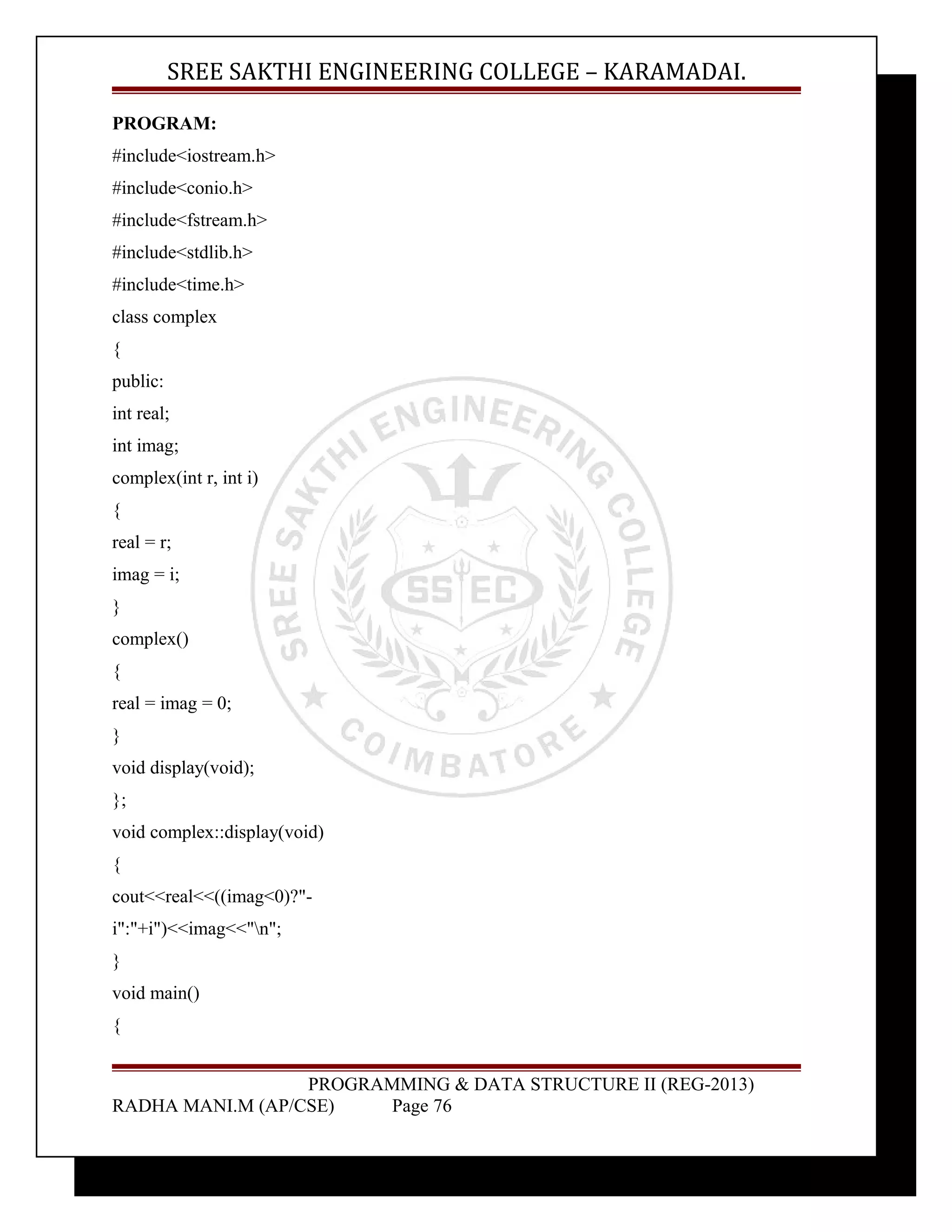 SREE SAKTHI ENGINEERING COLLEGE – KARAMADAI. 
PROGRAM: 
#include<iostream.h> 
#include<conio.h> 
#include<fstream.h> 
#include<stdlib.h> 
#include<time.h> 
class complex 
{ 
public: 
int real; 
int imag; 
complex(int r, int i) 
{ 
real = r; 
imag = i; 
} 
complex() 
{ 
real = imag = 0; 
} 
void display(void); 
}; 
void complex::display(void) 
{ 
cout<<real<<((imag<0)?"- 
i":"+i")<<imag<<"n"; 
} 
void main() 
{ 
PROGRAMMING & DATA STRUCTURE II (REG-2013) 
RADHA MANI.M (AP/CSE) Page 76 
 