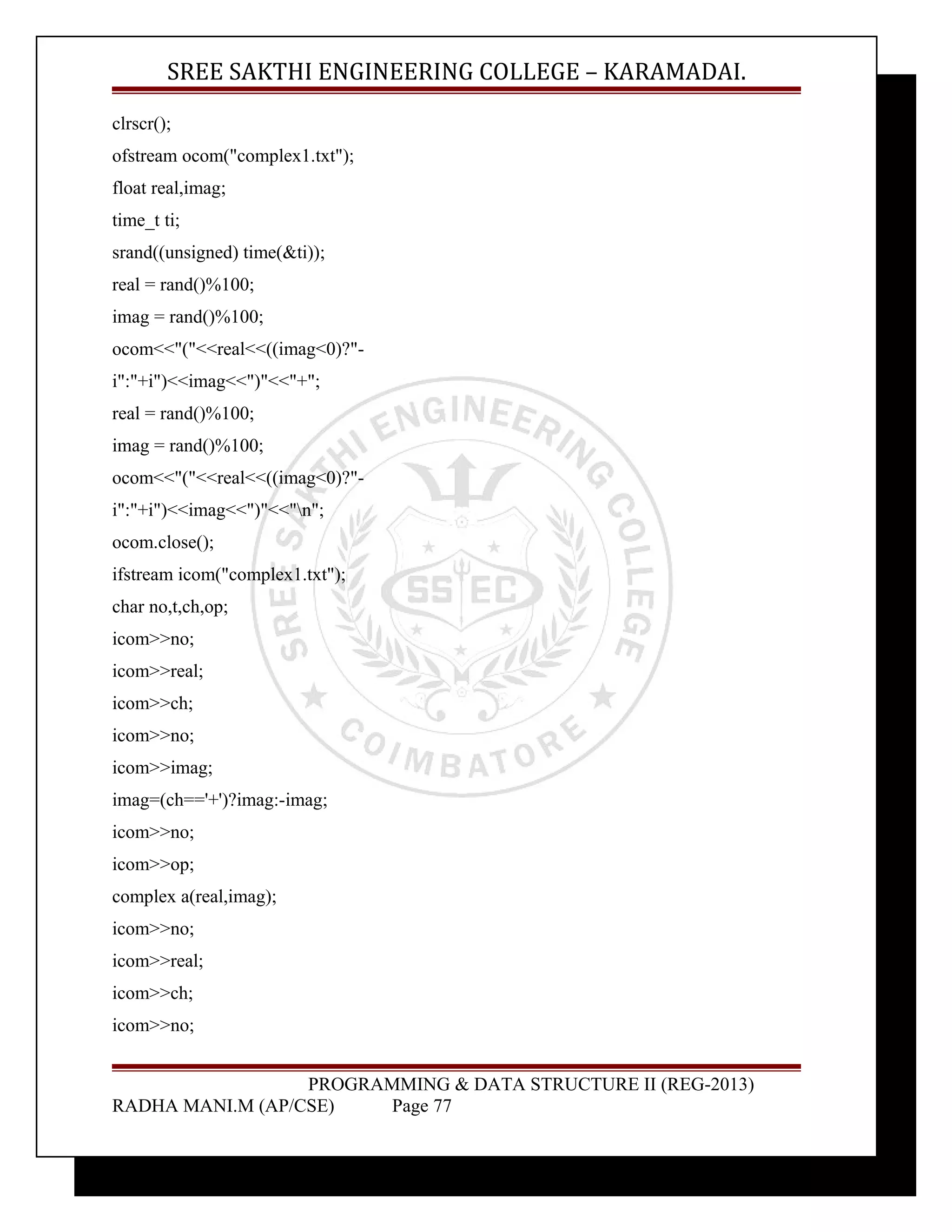 SREE SAKTHI ENGINEERING COLLEGE – KARAMADAI. 
clrscr(); 
ofstream ocom("complex1.txt"); 
float real,imag; 
time_t ti; 
srand((unsigned) time(&ti)); 
real = rand()%100; 
imag = rand()%100; 
ocom<<"("<<real<<((imag<0)?"- 
i":"+i")<<imag<<")"<<"+"; 
real = rand()%100; 
imag = rand()%100; 
ocom<<"("<<real<<((imag<0)?"- 
i":"+i")<<imag<<")"<<"n"; 
ocom.close(); 
ifstream icom("complex1.txt"); 
char no,t,ch,op; 
icom>>no; 
icom>>real; 
icom>>ch; 
icom>>no; 
icom>>imag; 
imag=(ch=='+')?imag:-imag; 
icom>>no; 
icom>>op; 
complex a(real,imag); 
icom>>no; 
icom>>real; 
icom>>ch; 
icom>>no; 
PROGRAMMING & DATA STRUCTURE II (REG-2013) 
RADHA MANI.M (AP/CSE) Page 77 
 