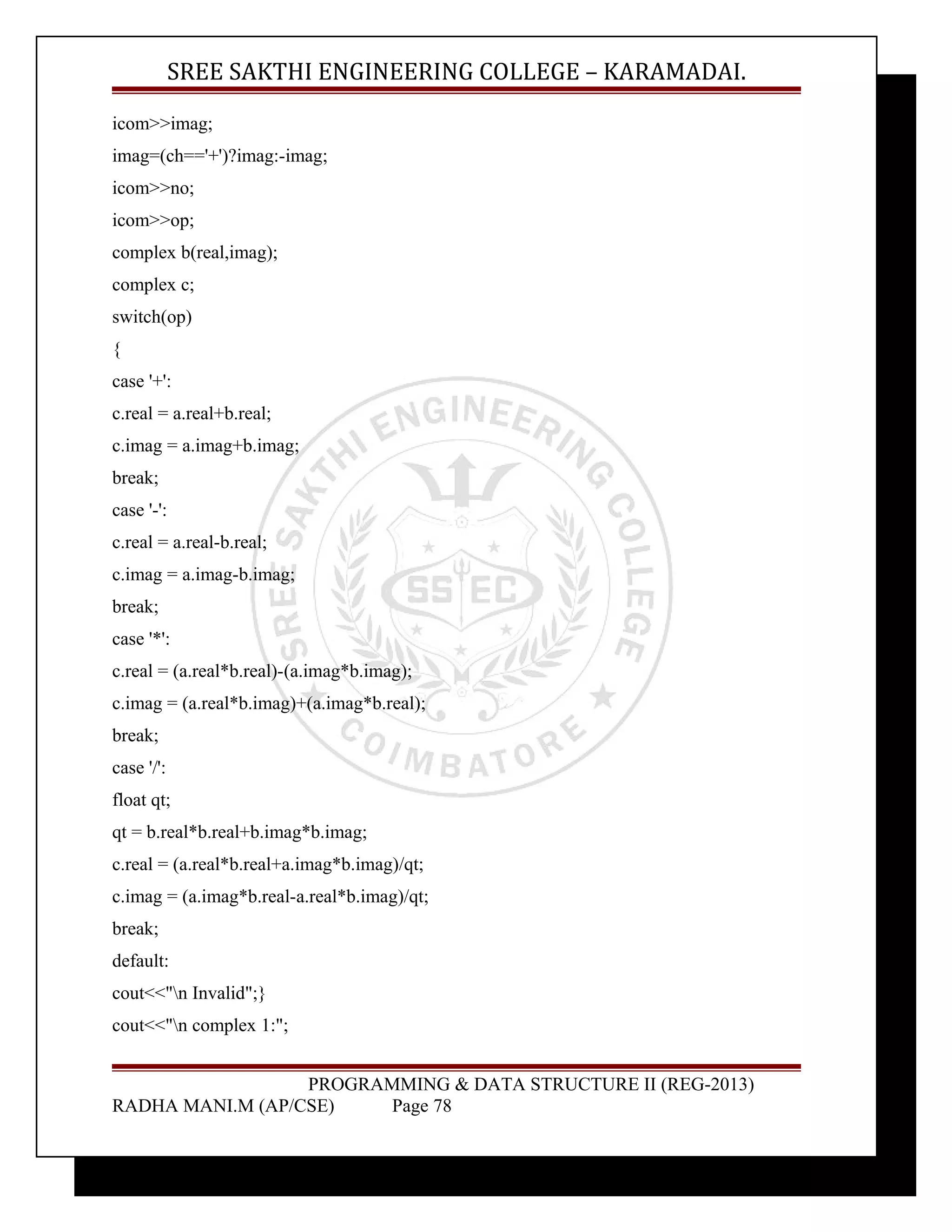 SREE SAKTHI ENGINEERING COLLEGE – KARAMADAI. 
icom>>imag; 
imag=(ch=='+')?imag:-imag; 
icom>>no; 
icom>>op; 
complex b(real,imag); 
complex c; 
switch(op) 
{ 
case '+': 
c.real = a.real+b.real; 
c.imag = a.imag+b.imag; 
break; 
case '-': 
c.real = a.real-b.real; 
c.imag = a.imag-b.imag; 
break; 
case '*': 
c.real = (a.real*b.real)-(a.imag*b.imag); 
c.imag = (a.real*b.imag)+(a.imag*b.real); 
break; 
case '/': 
float qt; 
qt = b.real*b.real+b.imag*b.imag; 
c.real = (a.real*b.real+a.imag*b.imag)/qt; 
c.imag = (a.imag*b.real-a.real*b.imag)/qt; 
break; 
default: 
cout<<"n Invalid";} 
cout<<"n complex 1:"; 
PROGRAMMING & DATA STRUCTURE II (REG-2013) 
RADHA MANI.M (AP/CSE) Page 78 
 