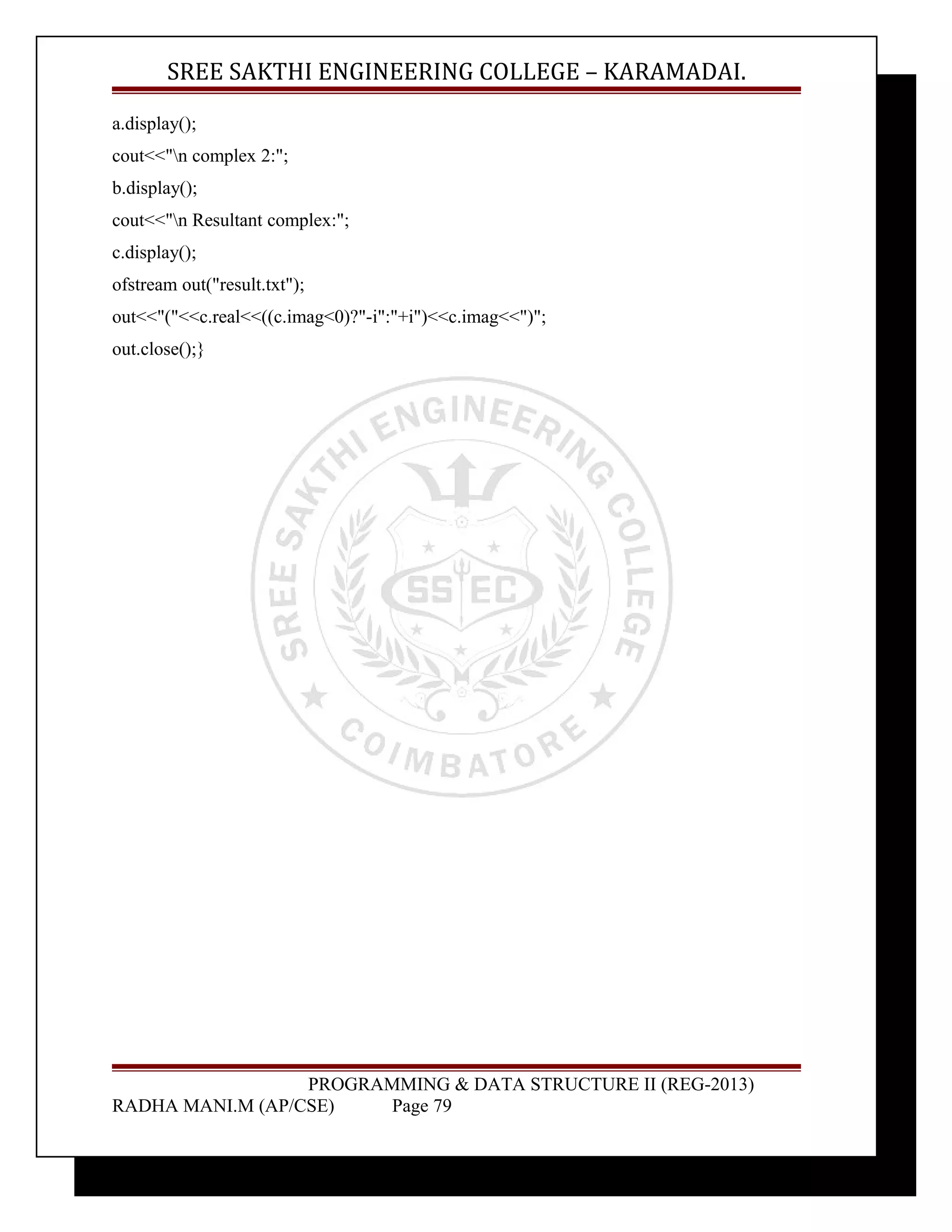 SREE SAKTHI ENGINEERING COLLEGE – KARAMADAI. 
a.display(); 
cout<<"n complex 2:"; 
b.display(); 
cout<<"n Resultant complex:"; 
c.display(); 
ofstream out("result.txt"); 
out<<"("<<c.real<<((c.imag<0)?"-i":"+i")<<c.imag<<")"; 
out.close();} 
PROGRAMMING & DATA STRUCTURE II (REG-2013) 
RADHA MANI.M (AP/CSE) Page 79 
 