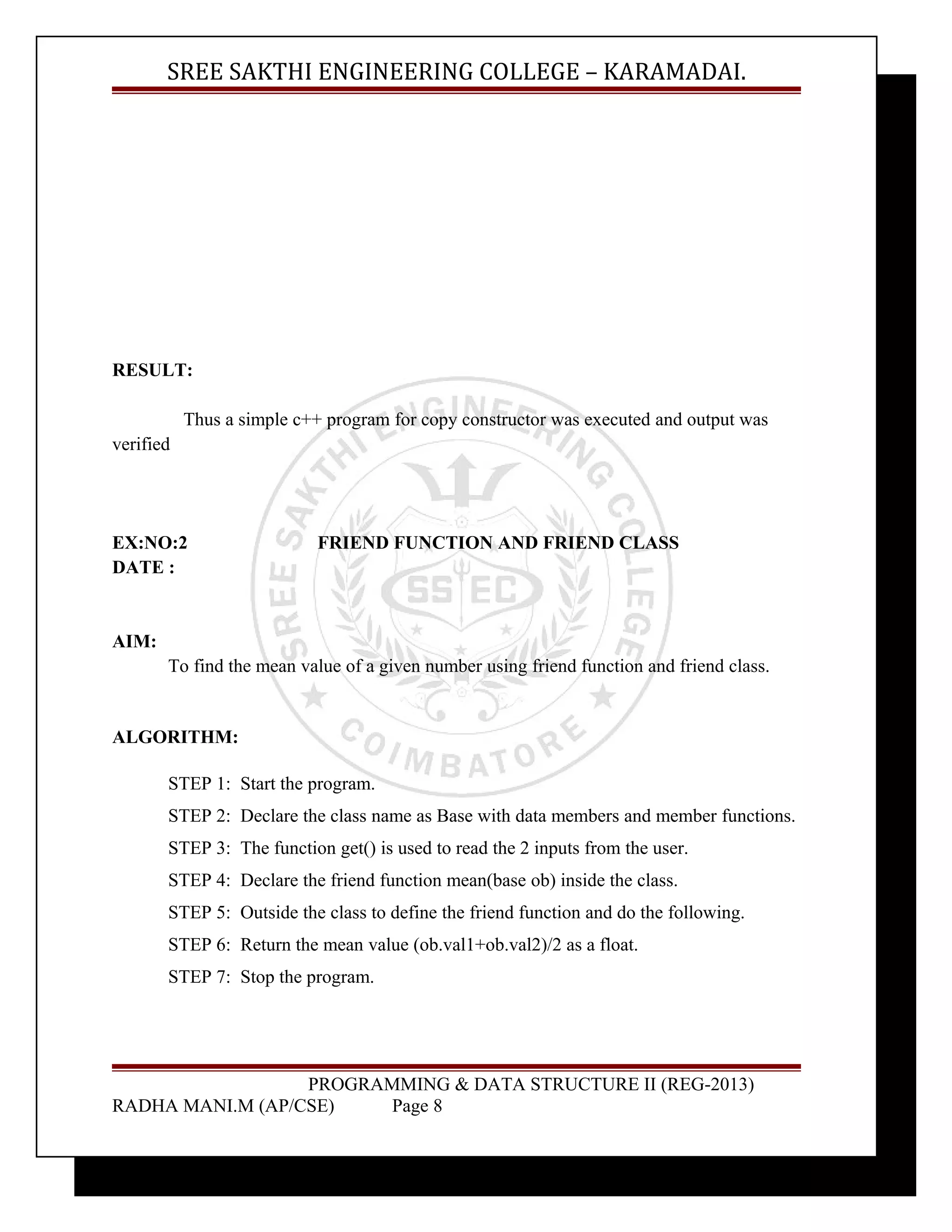 SREE SAKTHI ENGINEERING COLLEGE – KARAMADAI. 
RESULT: 
Thus a simple c++ program for copy constructor was executed and output was 
verified 
EX:NO:2 FRIEND FUNCTION AND FRIEND CLASS 
DATE : 
AIM: 
To find the mean value of a given number using friend function and friend class. 
ALGORITHM: 
STEP 1: Start the program. 
STEP 2: Declare the class name as Base with data members and member functions. 
STEP 3: The function get() is used to read the 2 inputs from the user. 
STEP 4: Declare the friend function mean(base ob) inside the class. 
STEP 5: Outside the class to define the friend function and do the following. 
STEP 6: Return the mean value (ob.val1+ob.val2)/2 as a float. 
STEP 7: Stop the program. 
PROGRAMMING & DATA STRUCTURE II (REG-2013) 
RADHA MANI.M (AP/CSE) Page 8 
 