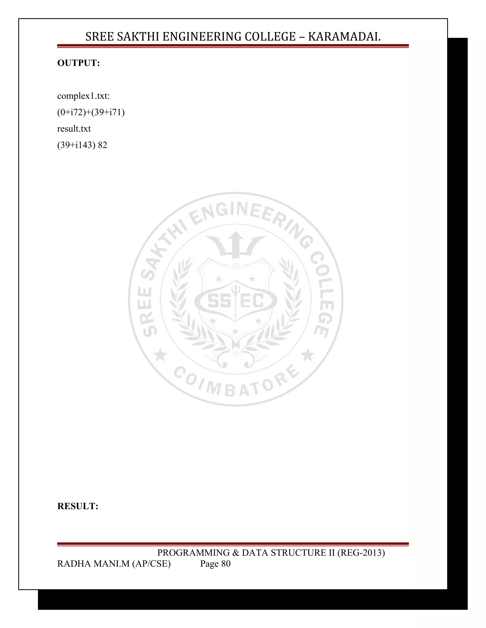 SREE SAKTHI ENGINEERING COLLEGE – KARAMADAI. 
OUTPUT: 
complex1.txt: 
(0+i72)+(39+i71) 
result.txt 
(39+i143) 82 
RESULT: 
PROGRAMMING & DATA STRUCTURE II (REG-2013) 
RADHA MANI.M (AP/CSE) Page 80 
 