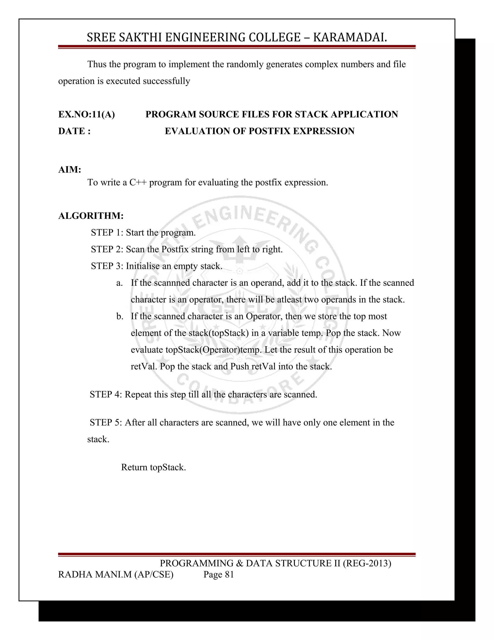 SREE SAKTHI ENGINEERING COLLEGE – KARAMADAI. 
Thus the program to implement the randomly generates complex numbers and file 
operation is executed successfully 
EX.NO:11(A) PROGRAM SOURCE FILES FOR STACK APPLICATION 
DATE : EVALUATION OF POSTFIX EXPRESSION 
AIM: 
To write a C++ program for evaluating the postfix expression. 
ALGORITHM: 
STEP 1: Start the program. 
STEP 2: Scan the Postfix string from left to right. 
STEP 3: Initialise an empty stack. 
a. If the scannned character is an operand, add it to the stack. If the scanned 
character is an operator, there will be atleast two operands in the stack. 
b. If the scanned character is an Operator, then we store the top most 
element of the stack(topStack) in a variable temp. Pop the stack. Now 
evaluate topStack(Operator)temp. Let the result of this operation be 
retVal. Pop the stack and Push retVal into the stack. 
STEP 4: Repeat this step till all the characters are scanned. 
STEP 5: After all characters are scanned, we will have only one element in the 
stack. 
Return topStack. 
PROGRAMMING & DATA STRUCTURE II (REG-2013) 
RADHA MANI.M (AP/CSE) Page 81 
 