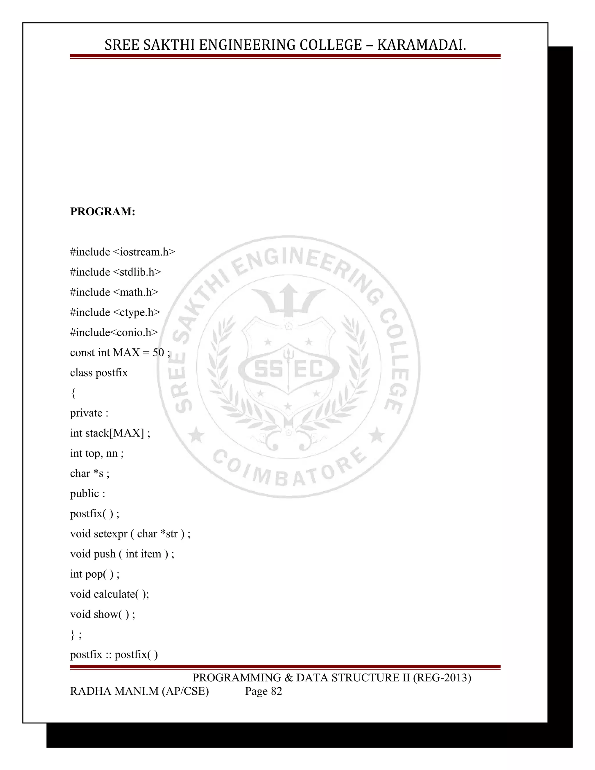 SREE SAKTHI ENGINEERING COLLEGE – KARAMADAI. 
PROGRAM: 
#include <iostream.h> 
#include <stdlib.h> 
#include <math.h> 
#include <ctype.h> 
#include<conio.h> 
const int MAX = 50 ; 
class postfix 
{ 
private : 
int stack[MAX] ; 
int top, nn ; 
char *s ; 
public : 
postfix( ) ; 
void setexpr ( char *str ) ; 
void push ( int item ) ; 
int pop( ) ; 
void calculate( ); 
void show( ) ; 
} ; 
postfix :: postfix( ) 
PROGRAMMING & DATA STRUCTURE II (REG-2013) 
RADHA MANI.M (AP/CSE) Page 82 
 