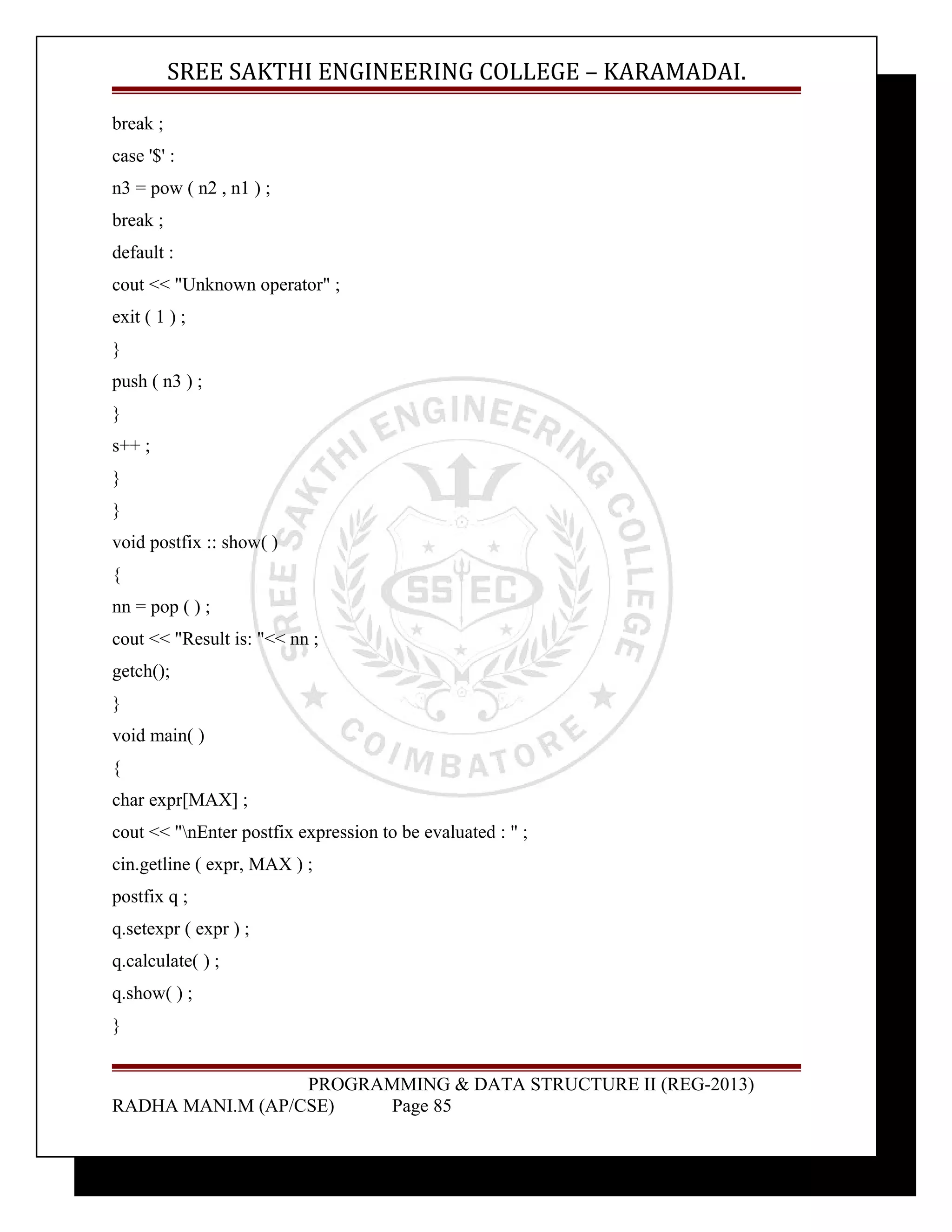 SREE SAKTHI ENGINEERING COLLEGE – KARAMADAI. 
break ; 
case '$' : 
n3 = pow ( n2 , n1 ) ; 
break ; 
default : 
cout << "Unknown operator" ; 
exit ( 1 ) ; 
} 
push ( n3 ) ; 
} 
s++ ; 
} 
} 
void postfix :: show( ) 
{ 
nn = pop ( ) ; 
cout << "Result is: "<< nn ; 
getch(); 
} 
void main( ) 
{ 
char expr[MAX] ; 
cout << "nEnter postfix expression to be evaluated : " ; 
cin.getline ( expr, MAX ) ; 
postfix q ; 
q.setexpr ( expr ) ; 
q.calculate( ) ; 
q.show( ) ; 
} 
PROGRAMMING & DATA STRUCTURE II (REG-2013) 
RADHA MANI.M (AP/CSE) Page 85 
 
