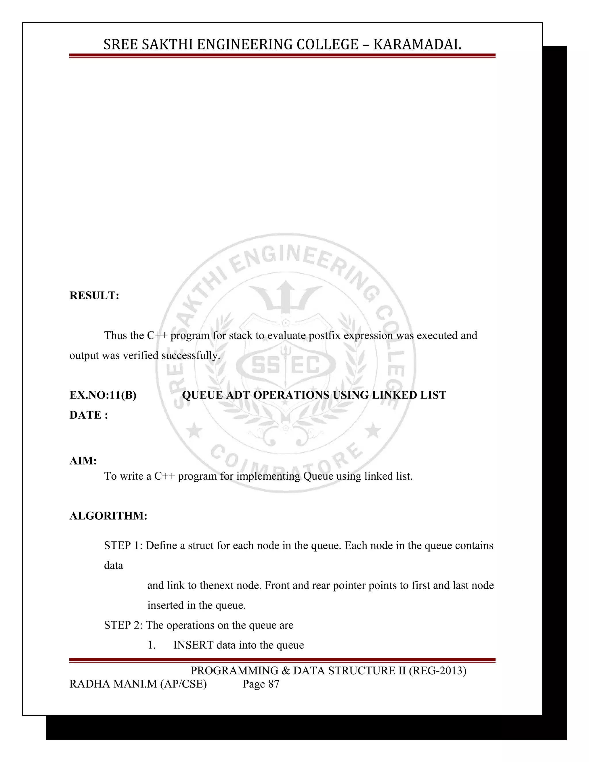 SREE SAKTHI ENGINEERING COLLEGE – KARAMADAI. 
RESULT: 
Thus the C++ program for stack to evaluate postfix expression was executed and 
output was verified successfully. 
EX.NO:11(B) QUEUE ADT OPERATIONS USING LINKED LIST 
DATE : 
AIM: 
To write a C++ program for implementing Queue using linked list. 
ALGORITHM: 
STEP 1: Define a struct for each node in the queue. Each node in the queue contains 
data 
and link to thenext node. Front and rear pointer points to first and last node 
inserted in the queue. 
STEP 2: The operations on the queue are 
1. INSERT data into the queue 
PROGRAMMING & DATA STRUCTURE II (REG-2013) 
RADHA MANI.M (AP/CSE) Page 87 
 
