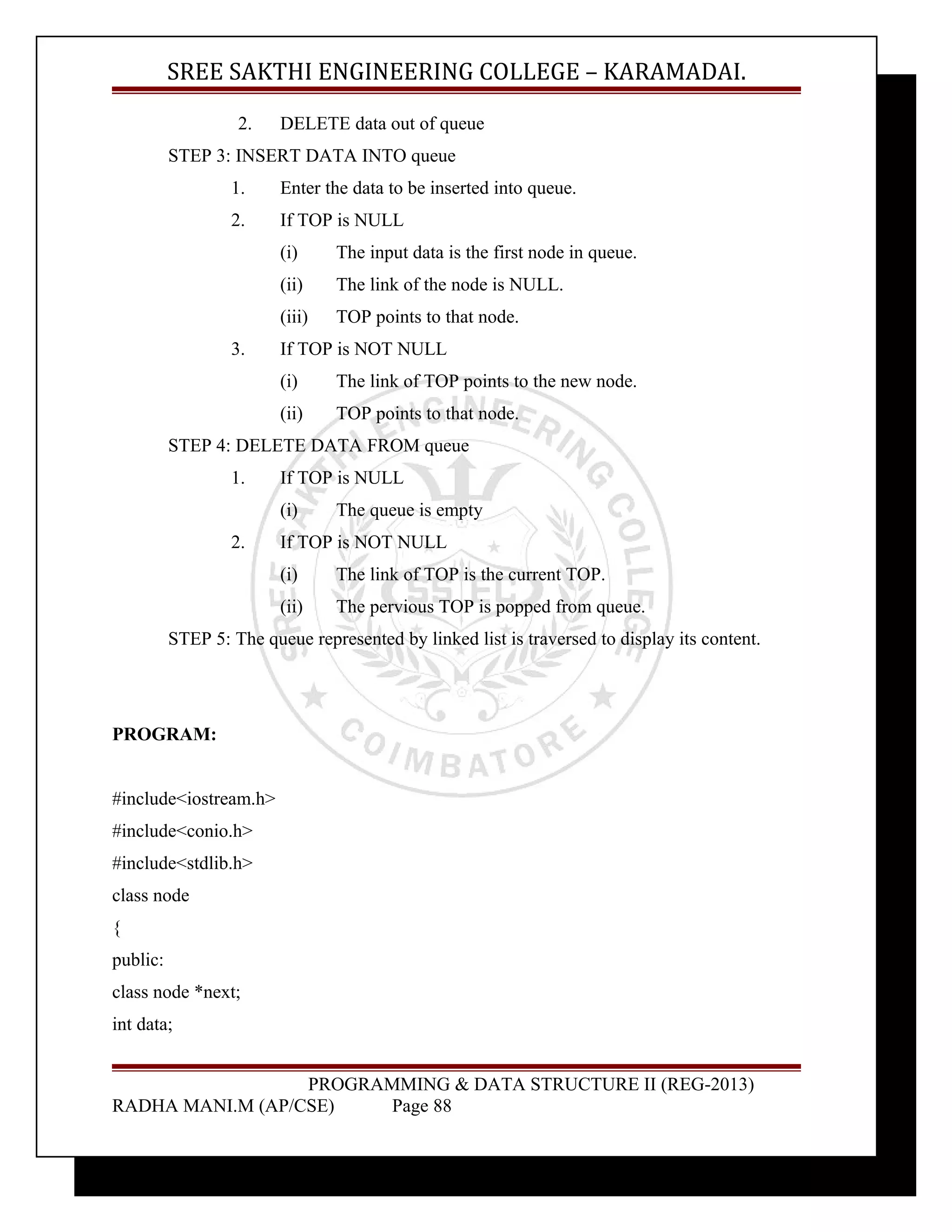 SREE SAKTHI ENGINEERING COLLEGE – KARAMADAI. 
2. DELETE data out of queue 
STEP 3: INSERT DATA INTO queue 
1. Enter the data to be inserted into queue. 
2. If TOP is NULL 
(i) The input data is the first node in queue. 
(ii) The link of the node is NULL. 
(iii) TOP points to that node. 
3. If TOP is NOT NULL 
(i) The link of TOP points to the new node. 
(ii) TOP points to that node. 
STEP 4: DELETE DATA FROM queue 
1. If TOP is NULL 
(i) The queue is empty 
2. If TOP is NOT NULL 
(i) The link of TOP is the current TOP. 
(ii) The pervious TOP is popped from queue. 
STEP 5: The queue represented by linked list is traversed to display its content. 
PROGRAM: 
#include<iostream.h> 
#include<conio.h> 
#include<stdlib.h> 
class node 
{ 
public: 
class node *next; 
int data; 
PROGRAMMING & DATA STRUCTURE II (REG-2013) 
RADHA MANI.M (AP/CSE) Page 88 
 