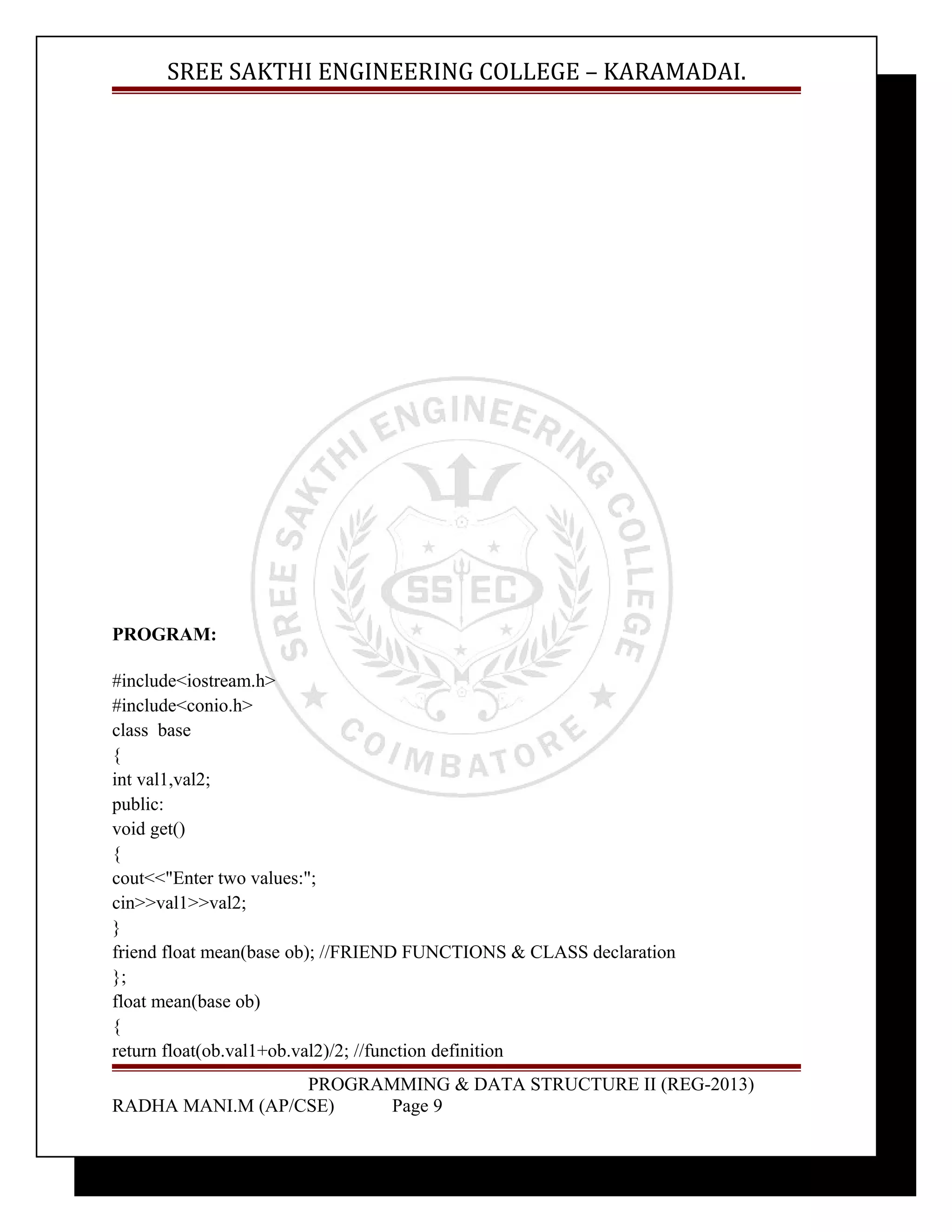 SREE SAKTHI ENGINEERING COLLEGE – KARAMADAI. 
PROGRAM: 
#include<iostream.h> 
#include<conio.h> 
class base 
{ 
int val1,val2; 
public: 
void get() 
{ 
cout<<"Enter two values:"; 
cin>>val1>>val2; 
} 
friend float mean(base ob); //FRIEND FUNCTIONS & CLASS declaration 
}; 
float mean(base ob) 
{ 
return float(ob.val1+ob.val2)/2; //function definition 
PROGRAMMING & DATA STRUCTURE II (REG-2013) 
RADHA MANI.M (AP/CSE) Page 9 
 