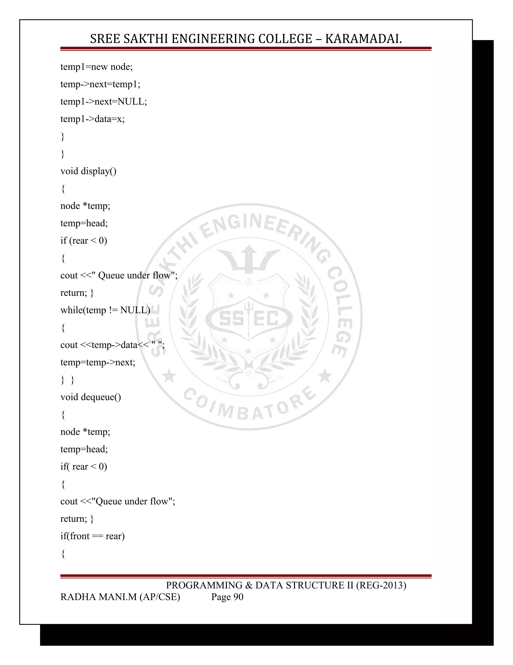 SREE SAKTHI ENGINEERING COLLEGE – KARAMADAI. 
temp1=new node; 
temp->next=temp1; 
temp1->next=NULL; 
temp1->data=x; 
} 
} 
void display() 
{ 
node *temp; 
temp=head; 
if (rear < 0) 
{ 
cout <<" Queue under flow"; 
return; } 
while(temp != NULL) 
{ 
cout <<temp->data<< " "; 
temp=temp->next; 
} } 
void dequeue() 
{ 
node *temp; 
temp=head; 
if( rear < 0) 
{ 
cout <<"Queue under flow"; 
return; } 
if(front == rear) 
{ 
PROGRAMMING & DATA STRUCTURE II (REG-2013) 
RADHA MANI.M (AP/CSE) Page 90 
 