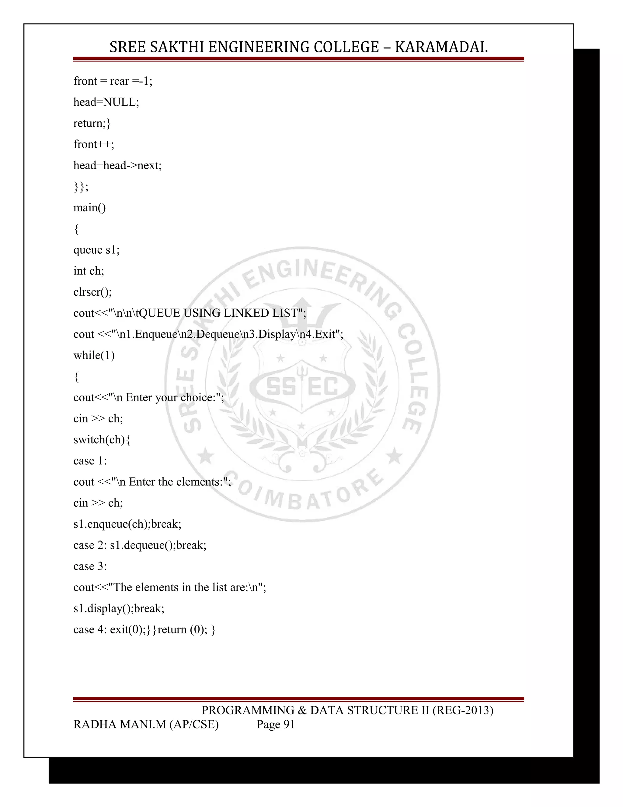 SREE SAKTHI ENGINEERING COLLEGE – KARAMADAI. 
front = rear =-1; 
head=NULL; 
return;} 
front++; 
head=head->next; 
}}; 
main() 
{ 
queue s1; 
int ch; 
clrscr(); 
cout<<"nntQUEUE USING LINKED LIST"; 
cout <<"n1.Enqueuen2.Dequeuen3.Displayn4.Exit"; 
while(1) 
{ 
cout<<"n Enter your choice:"; 
cin >> ch; 
switch(ch){ 
case 1: 
cout <<"n Enter the elements:"; 
cin >> ch; 
s1.enqueue(ch);break; 
case 2: s1.dequeue();break; 
case 3: 
cout<<"The elements in the list are:n"; 
s1.display();break; 
case 4: exit(0);}}return (0); } 
PROGRAMMING & DATA STRUCTURE II (REG-2013) 
RADHA MANI.M (AP/CSE) Page 91 
 