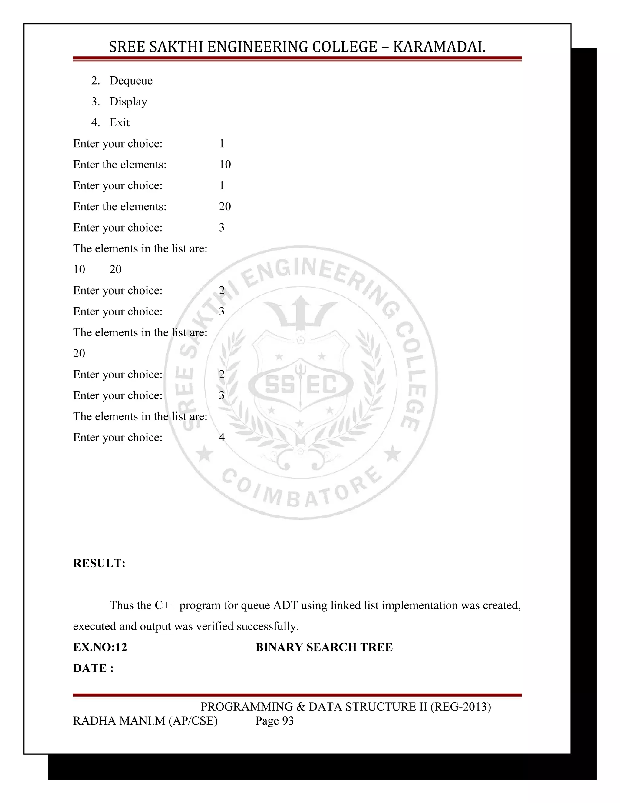 SREE SAKTHI ENGINEERING COLLEGE – KARAMADAI. 
2. Dequeue 
3. Display 
4. Exit 
Enter your choice: 1 
Enter the elements: 10 
Enter your choice: 1 
Enter the elements: 20 
Enter your choice: 3 
The elements in the list are: 
10 20 
Enter your choice: 2 
Enter your choice: 3 
The elements in the list are: 
20 
Enter your choice: 2 
Enter your choice: 3 
The elements in the list are: 
Enter your choice: 4 
RESULT: 
Thus the C++ program for queue ADT using linked list implementation was created, 
executed and output was verified successfully. 
EX.NO:12 BINARY SEARCH TREE 
DATE : 
PROGRAMMING & DATA STRUCTURE II (REG-2013) 
RADHA MANI.M (AP/CSE) Page 93 
 