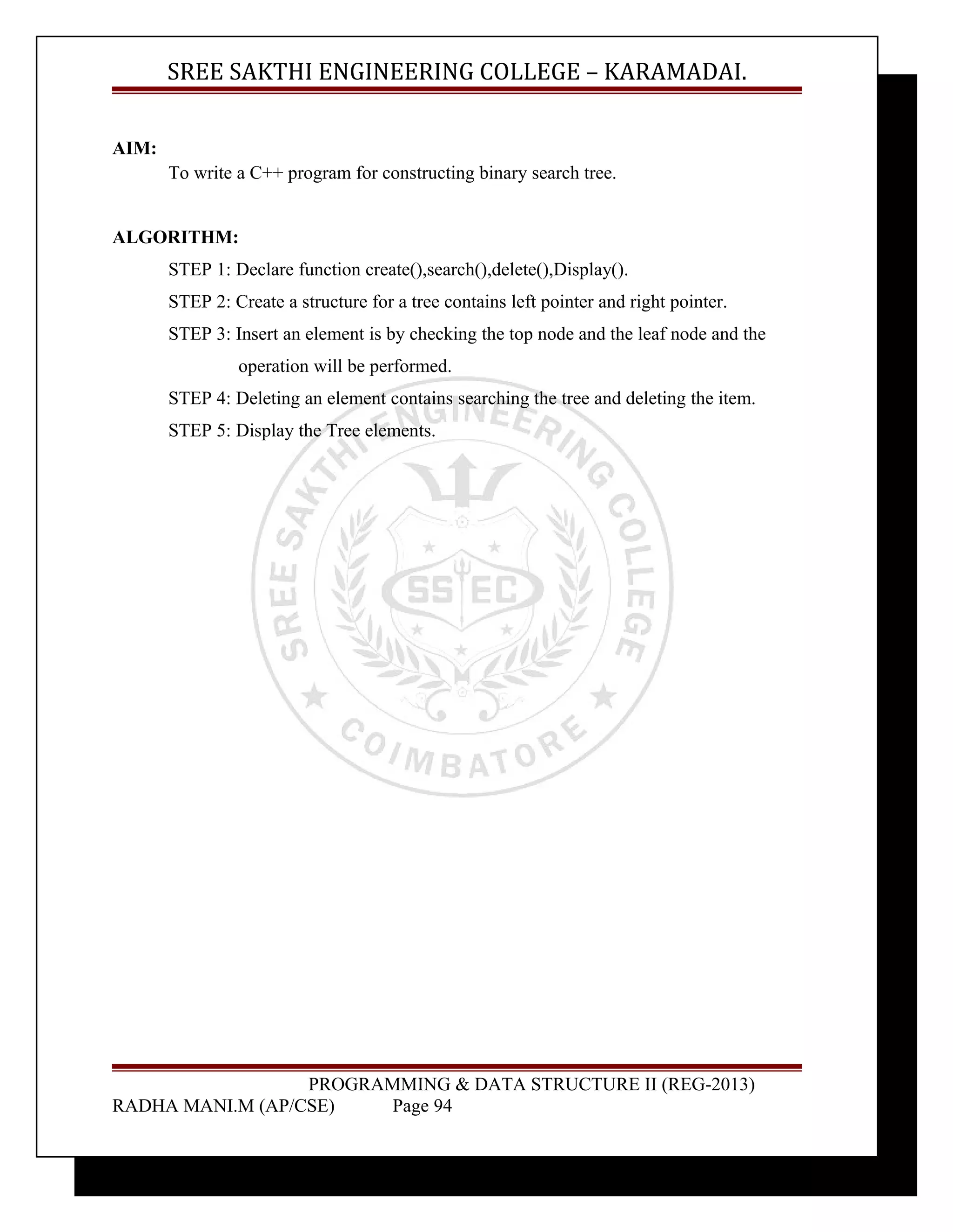 SREE SAKTHI ENGINEERING COLLEGE – KARAMADAI. 
AIM: 
To write a C++ program for constructing binary search tree. 
ALGORITHM: 
STEP 1: Declare function create(),search(),delete(),Display(). 
STEP 2: Create a structure for a tree contains left pointer and right pointer. 
STEP 3: Insert an element is by checking the top node and the leaf node and the 
operation will be performed. 
STEP 4: Deleting an element contains searching the tree and deleting the item. 
STEP 5: Display the Tree elements. 
PROGRAMMING & DATA STRUCTURE II (REG-2013) 
RADHA MANI.M (AP/CSE) Page 94 
 