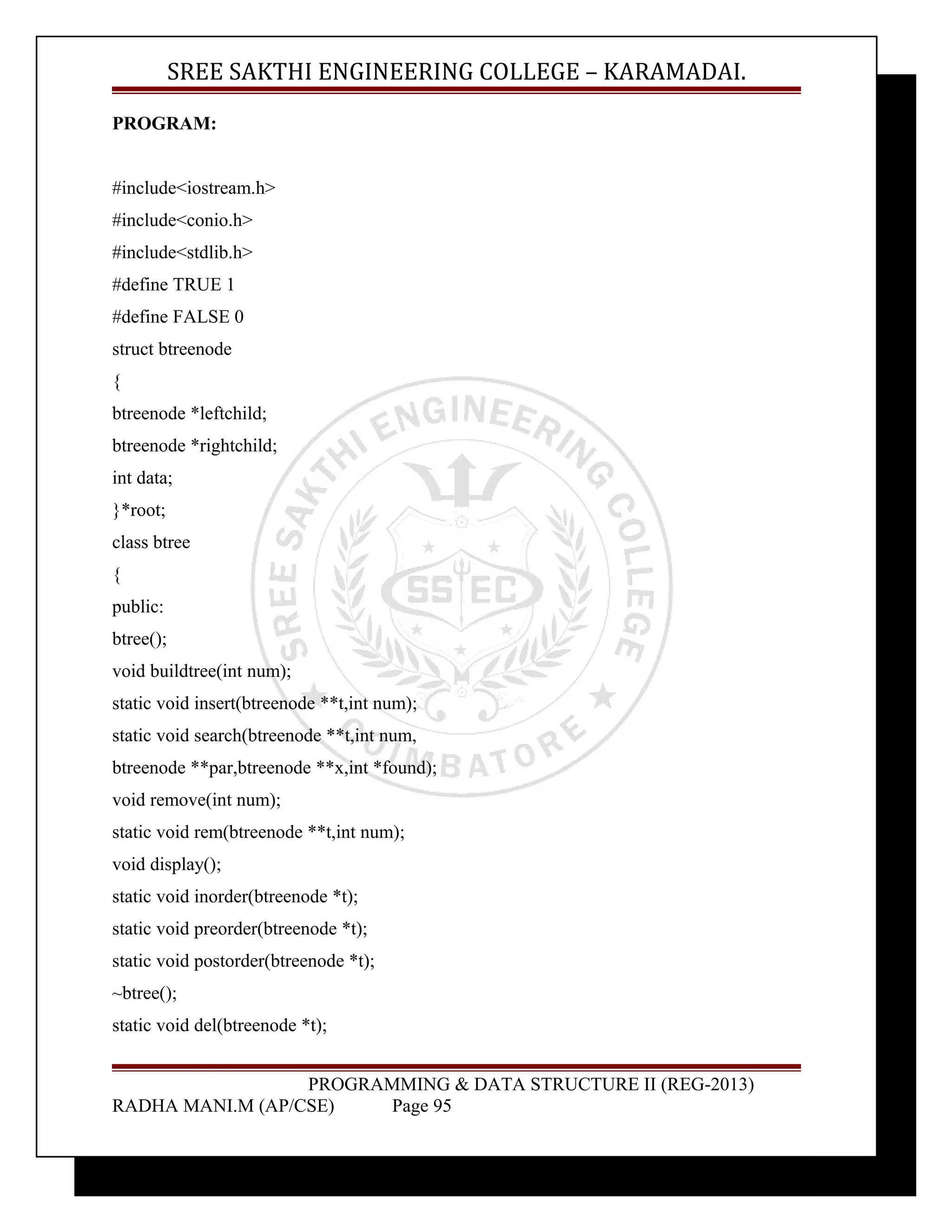 SREE SAKTHI ENGINEERING COLLEGE – KARAMADAI. 
PROGRAM: 
#include<iostream.h> 
#include<conio.h> 
#include<stdlib.h> 
#define TRUE 1 
#define FALSE 0 
struct btreenode 
{ 
btreenode *leftchild; 
btreenode *rightchild; 
int data; 
}*root; 
class btree 
{ 
public: 
btree(); 
void buildtree(int num); 
static void insert(btreenode **t,int num); 
static void search(btreenode **t,int num, 
btreenode **par,btreenode **x,int *found); 
void remove(int num); 
static void rem(btreenode **t,int num); 
void display(); 
static void inorder(btreenode *t); 
static void preorder(btreenode *t); 
static void postorder(btreenode *t); 
~btree(); 
static void del(btreenode *t); 
PROGRAMMING & DATA STRUCTURE II (REG-2013) 
RADHA MANI.M (AP/CSE) Page 95 
 