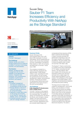Success Story
                                          Sauber F1 Team
                                          Increases Efﬁciency and
                                          Productivity With NetApp
                                          as the Storage Standard



Another NetApp
solution delivered by:


                                                                                                      Photo: Sauber Motorsport AG




                                          Customer Proﬁle                          computational ﬂuid dynamics (CFD)
  KEY HIGHLIGHTS
                                          Sauber Motorsport AG                     help to optimize the technology.
  Industry                                (www.sauberf1team.com), with             A super computer provides the
  Formula 1 Motorsport                    about 300 employees of various           performance required to carry out
                                          nationalities, has its headquarters at   the highly complex CFD software
  The Challenge                           Hinwil, a 30-minute drive southeast      simulations. The grid models used
  Reliable, ﬂexible, and uniform          of Zurich, Switzerland. Founded by       in these simulations often consist
  storage infrastructure as a basis for   Peter Sauber in 1970, the company        of more than 100 million cells.
  complete IT services in technology,     has taken part in Formula 1 races
  business, and administration                                                     The Sauber F1 Team’s wind tunnel
                                          since 1993.
                                                                                   is a closed circuit with a total length
  The Solution                            The company is located on a              of 141 meters, excluding the test
  NetApp® storage and data                highly efﬁciently developed site         section. The test objects, 60%-
  management with the 24/7                approximately 15,600 square              size models of the racing cars, are
  reliability of the MetroCluster™        meters in size, excluding the wind       exposed to airﬂow from the front
  solution, integrated data               tunnel building. The site houses         and also from a slight angle; the
  protection, and comprehensive           the operational business and also        whole measuring platform can be
  scalability of performance,             development, design, and production      rotated. The workplaces of the model
  functions, and capacity                 facilities. Prototypes are tested        designers and model builders, CFD
                                          for aerodynamic performance and          engineers, and aerodynamics engineers
  Beneﬁts
                                          optimized for the racing circuit in      are located the same building.
    Simpliﬁed management
    and reduced complexity by             the wind tunnel building.
                                                                                   The large amount of data that is
    consolidating all data services       The Challenge                            created by development, wind tunnel
    Storage efﬁciency reduced IT          Fully integrated IT infrastructure       testing, and simulations in Hinwil
    costs and freed up resources          from a single source                     must be stored quickly and reliably
    for racing technology                 Formula 1 racing is a race against       and be retrievable at any time. And
    Deployed a mobile data center         time from development through to         there’s more: Even at the racetrack,
    on the racing circuit thanks          the checkered ﬂag. The quality of        IT and data capture are absolutely
    to the FlexPod™ solution with         design and development, the skill of     essential. Since 2008, the behavior of
    NetApp, Cisco®, and VMware®           the drivers, and not least a robust,     the cars in races has been recorded
    Achieved business continuity          reliable, and high-performance           by an application that is standard for
    with 24/7 storage utilization         IT infrastructure contribute to the      all teams, the Standard Electronic
                                          team’s success. Applications such        Control Unit (SECU) from McLaren
                                          as computer-aided design and             Electronics Systems. The data is
 