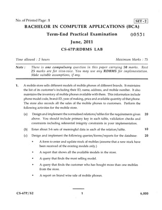 No. of Printed Page :1                                                                   SET - 2
     BACHELOR IN COMPUTER APPLICATIONS (BCA)
                      Term-End Practical Examination                                 00531
                                        June, 2011
                                 CS-67P:RDBMS LAB

Time allowed : 2 hours                                                    Maximum Marks : 75

Note :     There is one compulsory question in this paper carrying 50 marks. Rest
           25 marks are for viva-voce. You may use any RDBMS for implementation.
           Make suitable assumptions, if any.


1.   A mobile store sells different models of mobile phones of different brands. It maintains
     the list of its customer's including their ID, name, address, and mobile number. It also
     maintains the inventory of mobile phones available with them. This information include
     phone model code, brand-ID, year of making, price and available quantity of that phone.
     The store also records all the sales of the mobile phones to customers. Perform the
     following activities for the mobile store.

     (a)   Design and implement the normalised relations/tables for the requirements given 20
           above. You should include primary key in each table, validation checks and
           constraints including referential integrity constraints in your implementation.
     (b)   Enter about 5-6 sets of meaningful data in each of the relation/ table.                10

     (c)   Design and implement the following queries/forms/reports for the database-             20
           •    A form to enter and update stock of mobiles (assume that a new stock have
                been received of the existing models only.)
           •    A report that shows all the available models in the store.
           •    A query that finds the most selling model.
           •     A query that finds the customer who has bought more than one mobiles
                 from the store.
           •     A report on brand wise sale of mobile phones.




CS-67P/S2                                       1                                               6,000
 