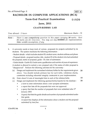 No. of Printed Page : 1                   SET - 4
     BACHELOR IN COMPUTER APPLICATIONS (BCA)
                     Term-End Practical Examination                                01939
                                       June, 2011
                                CS-67P:RDBMS LAB

Time allowed : 2 hours                                                   Maximum Marks : 75

Note :    There is one compulsory question in this paper carrying 50 marks. Rest
          25 marks are for viva-voce. You may use any RDBMS for implementation.
          Make suitable assumptions, if any.


1.   A university needs to keep track of various proposals for projects submitted by its
     students. The system maintains the following information :
     - Student details - which includes student ID, student name, student-address and phone
     - Proposal details - proposal number, title, student ID of the student who had submitted
     the proposal, status of proposal, guide - ID, date of submission.
     -Guide details - Guide-ID, Guide name, qualification and number of years of experience.
     A student is allowed to submit a new proposal only if the status of older proposal is
     "disapproved". Perform the following activities for the university :
     (a) Design and implement the normalised relations/tables for the requirements given 20
           above. You should include primary key for each table, validation checks,
           constraints including referential integrity constraints in your implementation.
     (b) Enter about 5-6 sets of meaningful data in each of the relation/table.               10
     (c) Design and implement the following queries/forms/reports for the database -          20
           •    a form to enter information about a new synopsis submission.
           •    a report that lists all the proposals that were not approved.
           •    a query that lists the number of proposals that were submitted after 1st
                January 2011
           •    A query that lists the guide details and number of proposals submitted under
                that guide.
           •    A report that displays all the information about a student and the proposal
                submitted by him/her.


CS-67P/S4                                      1                                           3,000
 