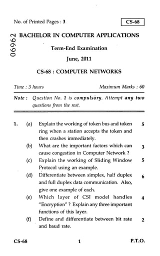No. of Printed Pages : 3                          CS-68

N BACHELOR IN COMPUTER APPLICATIONS

                 Term-End Examination
O
                           June, 2011

          CS-68 : COMPUTER NETWORKS

Time : 3 hours                          Maximum Marks : 60

 Note : Question No. 1 is compulsory. Attempt any two
         questions from the rest.


1.   (a) Explain the working of token bus and token       5
           ring when a station accepts the token and
           then crashes immediately.
     (b) What are the important factors which can         3
          cause congestion in Computer Network ?
     (c) Explain the working of Sliding Window            5
           Protocol using an example.
     (d) Differentiate between simplex, half duplex       6
          and full duplex data communication. Also,
          give one example of each.
     (e) Which layer of CSI model handles                 4
          "Encryption" ? Explain any three important
          functions of this layer.
     (f) Define and differentiate between bit rate        2
          and baud rate.

CS-68                          1                    P.T.O.
 
