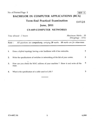 No. of Printed Page : 1                   SET - 1
     BACHELOR IN COMPUTER APPLICATIONS (BCA)
                      Term-End Practical Examination                                 04928
                                        June, 2011
                       CS-68P:COMPUTER NETWORKS

Time allowed : 2 hours                                                    Maximum Marks : 30
                                                                            (Weightage : 15%)

Note :    All questions are compulsory, carrying 20 marks. 10 marks are for viva-voce.



1.   Draw a hybrid topology having a star backbone with 4 bus networks.                     5


2.   Write the specifications of switches in networking of the lab of your centre.          5


3.   How can you check the MAC address of your machine ? Show it and write all the          5
     steps.


4.   What is the specification of a cable used in LAN ?                                      5




CS-68P/S1                                       1                                        6,000
 