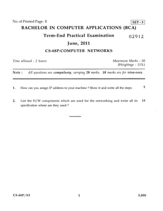No. of Printed Page :1                                                              SET - 3
     BACHELOR IN COMPUTER APPLICATIONS (BCA)
                     Term-End Practical Examination                               02912
                                      June, 2011
                      CS-68P:COMPUTER NETWORKS

Time allowed : 2 hours                                                 Maximum Marks : 30
                                                                         (Weightage : 15%)

Note :    All questions are compulsory, carrying 20 marks. 10 marks are for viva-voce.



1.   How can you assign IP address to your machine ? Show it and write all the steps.         5



2.   List the H/W components which are used for the networking and write all its          15
     specification where are they used ?




CS-68P/S3                                     1                                         3,000
 