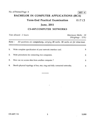No. of Printed Page : 1                                                            SET - 4
     BACHELOR IN COMPUTER APPLICATIONS (BCA)
                      Term-End Practical Examination                             01713
                                       June, 2011
                       CS-68P:COMPUTER NETWORKS

Time allowed : 2 hours                                                  Maximum Marks : 30
                                                                          (Weightage : 15%)

Note :    All questions are compulsory, carrying 20 marks. 10 marks are for viva-voce.



1.   Write complete specification of your network interface card.                            5

2.   Write procedures for connecting two computers.                                          5

3.   How can we access data from another computer ?                                          5

4.   Sketch physical topology of bus, star, ring and fully connected networks.               5




CS-68P/S4                                      1                                      3,000
 