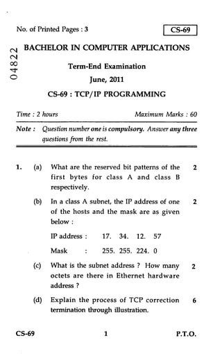 No. of Printed Pages : 3                          CS-69

(NI   BACHELOR IN COMPUTER APPLICATIONS
cNi
co
-1.
C
                     Term-End Examination
                             June, 2011
              CS-69 : TCP/IP PROGRAMMING

  Time : 2 hours                          Maximum Marks : 60
  Note : Question number one is compulsory. Answer any three
         questions from the rest.


  1.    (a) What are the reserved bit patterns of the       2
             first bytes for class A and class B
             respectively.
        (b) In a class A subnet, the IP address of one      2
              of the hosts and the mask are as given
              below :
              IP address :      17. 34. 12.    57
              Mask       .
                         •      255. 255. 224. 0
        (c)   What is the subnet address ? How many         2
              octets are there in Ethernet hardware
              address ?
        (d)   Explain the process of TCP correction         6
              termination through illustration.


  CS-69                          1                   P.T.O.
 