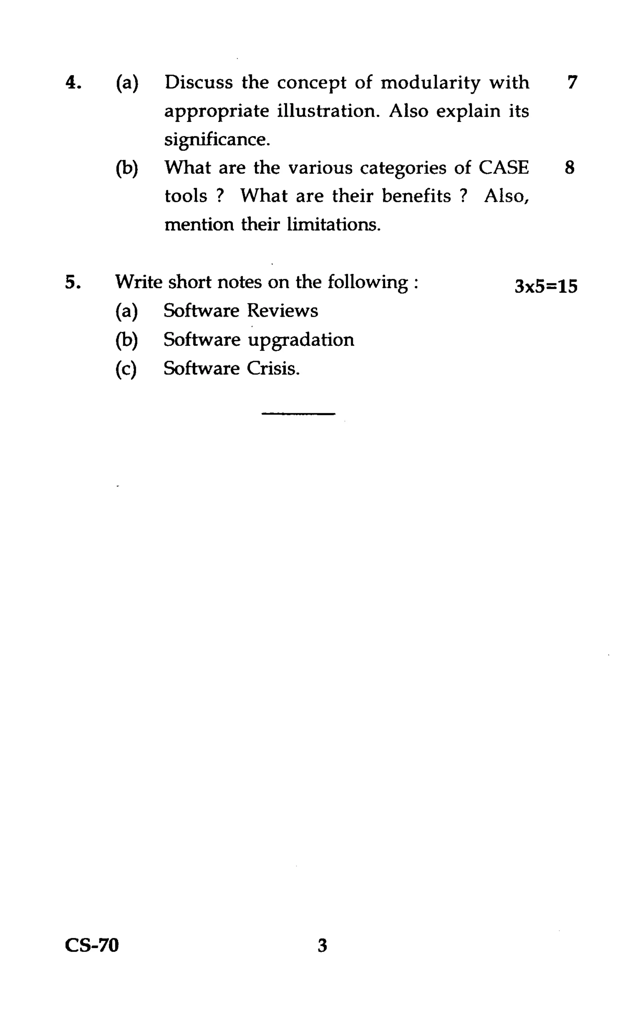 Discuss the concept of modularity with       7
          appropriate illustration. Also explain its
          significance.
          What are the various categories of CASE      8
          tools ? What are their benefits ? Also,
          mention their limitations.

5.   Write short notes on the following :         3x5=15
     (a) Software Reviews
     (b) Software upgradation
     (c) Software Crisis.




CS-70                       3
 