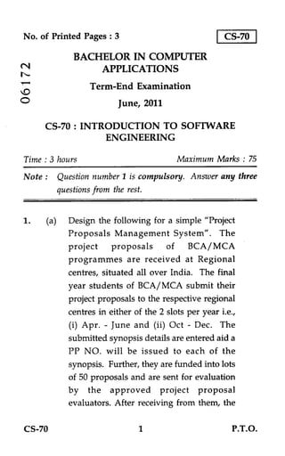 No. of Printed Pages : 3                             CS-70

             BACHELOR IN COMPUTER
N                APPLICATIONS
                 Term-End Examination
O                       June, 2011

     CS-70 : INTRODUCTION TO SOFTWARE
                 ENGINEERING

Time : 3 hours                          Maximum Marks : 75
Note : Question number 1 is compulsory. Answer any three
       questions from the rest.


1.   (a) Design the following for a simple "Project
          Proposals Management System". The
          project proposals of BCA/MCA
          programmes are received at Regional
          centres, situated all over India. The final
          year students of BCA/MCA submit their
          project proposals to the respective regional
          centres in either of the 2 slots per year i.e.,
          (i) Apr. - June and (ii) Oct - Dec. The
          submitted synopsis details are entered aid a
          PP NO. will be issued to each of the
          synopsis. Further, they are funded into lots
          of 50 proposals and are sent for evaluation
          by the approved project proposal
          evaluators. After receiving from them, the

CS-70                         1                        P.T.O.
 