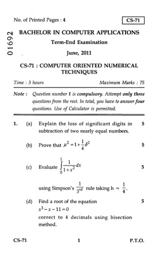 No. of Printed Pages : 4                                    CS-71

          BACHELOR IN COMPUTER APPLICATIONS

cv                        Term-End Examination

O                                   June, 2011

          CS-71 : COMPUTER ORIENTED NUMERICAL
                       TECHNIQUES

     Time : 3 hours                                Maximum Marks : 75

     Note :      Question number 1 is compulsory. Attempt only three
                 questions from the rest. In total, you have to answer four
                 questions. Use of Calculator is permitted.

     1.    (a) Explain the loss of significant digits in                 5
                subtraction of two nearly equal numbers.

                                  1 2
           (b) Prove that ii2 =1 + - (5                                  5
                                             4
                               1
           (c)      Evaluate        - 2 dx                               5
                                   1+x

                                     1                1
                    using Simpson's 3 v/
                                      rule taking h = 4 .

           (d) Find a root of the equation                               5
                    X3 - X -11 = 0
                    correct to 4 decimals using bisection
                    method.


     CS-71                               1                         P.T.O.
 