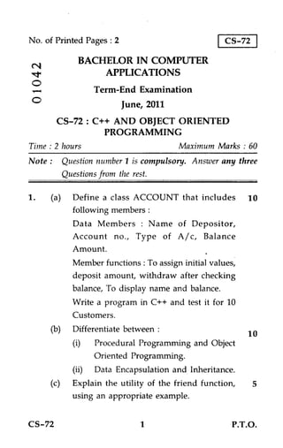 No. of Printed Pages : 2                            CS-72

             BACHELOR IN COMPUTER
N
.14              APPLICATIONS
O
                  Term-End Examination
                           June, 2011
        CS-72 : C++ AND OBJECT ORIENTED
                  PROGRAMMING
Time : 2 hours                          Maximum Marks : 60
Note : Question number 1 is compulsory. Answer any three
        Questions from the rest.

1.    (a) Define a class ACCOUNT that includes 10
           following members :
           Data Members : Name of Depositor,
           Account no., Type of A/c, Balance
           Amount.
           Member functions : To assign initial values,
           deposit amount, withdraw after checking
           balance, To display name and balance.
           Write a program in C++ and test it for 10
           Customers.
      (b) Differentiate between :
                                                          10
           (i)    Procedural Programming and Object
                  Oriented Programming.
           (ii)   Data Encapsulation and Inheritance.
      (c) Explain the utility of the friend function,       5
           using an appropriate example.


CS-72                          1                     P.T.O.
 