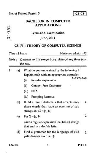 No. of Printed Pages : 3                              CS-73

              BACHELOR IN COMPUTER
(NI
                  APPLICATIONS

                  Term-End Examination
O                           June, 2011

      CS-73 : THEORY OF COMPUTER SCIENCE

 Time : 3 hours                            Maximum Marks : 75
 Note : Question no. 1 is compulsory. Attempt any three from
        the rest.
 1.    (a) What do you understand by the following ?
            Explain each with an appropriate example :
                                                2+2+2+2=8
            (i) Regular expression
             (ii) Context Free Grammar
                   NFA
             (iv) Pumping Lemma
       (b)   Build a Finite Automata that accepts only         4
             those words that have an even no of sub
             strings ab. (I = fa, b})
       (c)   For / = fa, bl                                    2
             Give a regular expression that has all strings
             that end in a double letter
       (d) Find a grammar for the language of odd              2
           palindromes over (a, b}.

 CS-73                          1                        P.T.O.
 