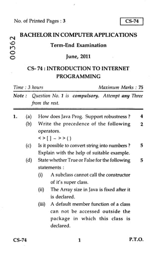 No. of Printed Pages : 3                               CS-74

       BACHELOR IN COMPUTER APPLICATIONS
N
                    Term-End Examination
14')
O                             June, 2011

          CS- 74 : INTRODUCTION TO INTERNET
                       PROGRAMMING

  Time : 3 hours                            Maximum Marks : 75
  Note : Question No. 1 is compulsory. Attempt any Three
          from the rest.

  1.    (a) How does Java Prog. Support robustness ?              4
        (b) Write the precedence of the following                 2
             operators.
             < > [] _ » ( )
        (c)   Is it possible to convert string into numbers ?     5
              Explain with the help of suitable example.
        (d)   State whether True or False for the following       5
              statements :
              (i) A subclass cannot call the constructor
                     of it's super class.
              (ii) The Array size in Java is fixed after it
                     is declared.
              (iii) A default member function of a class
                     can not be accessed outside the
                     package in which this class is
                     declared.

  CS-74                                                     P.T.O.
 