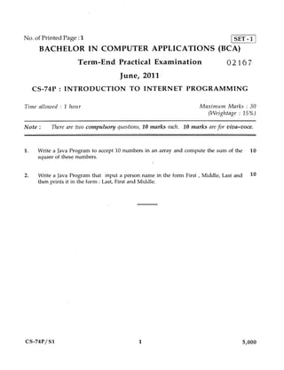 No. of Printed Page :1                     SET -1
      BACHELOR IN COMPUTER APPLICATIONS (BCA)
                     Term-End Practical Examination                            02167
                                     June, 2011
     CS-74P INTRODUCTION TO INTERNET PROGRAMMING

Time allowed : 1 hour                                                Maximum Marks : 30
                                                                       (Weightage : 15%)

Note :     There are two compulsory questions, 10 marks each. 10 marks are for viva-voce.


1.    Write a Java Program to accept 10 numbers in an array and compute the sum of the 10
      square of these numbers.

2.    Write a Java Program that input a person name in the form First , Middle, Last and 10
      then prints it in the form : Last, First and Middle.




CS-74P/ S1                                   1                                       5,000
 