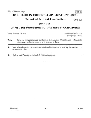 No. of Printed Page :1                                                                 [SET-21
      BACHELOR IN COMPUTER APPLICATIONS (BCA)
                       Term-End Practical Examination                                 00882
                                        June, 2011
     CS-74P : INTRODUCTION TO INTERNET PROGRAMMING

Time allowed : 1 hour                                                     Maximum Marks : 30
                                                                            (Weightage : 15%)

Note :     There are two compulsory questions in this paper of 10 marks each. 10 marks for
           viva—voce. All programs are to be written in Java.


1.    Write a Java Program that returns the location of the element of an array that matches     10
      an indicated value.


2.    Write a Java Program to calculate 5 Fibonacci numbers.                                     10




 CS-74PtS2                                      1                                              4,000
 