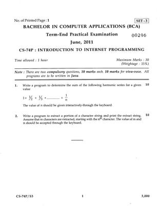 No. of Printed Page :1                                                                       SET-3
      BACHELOR IN COMPUTER APPLICATIONS (BCA)
                       Term-End Practical Examination                                    00296
                                          June, 2011
     CS-74P : INTRODUCTION TO INTERNET PROGRAMMING

Time allowed : 1 hour                                                        Maximum Marks : 30
                                                                               (VVeightage : 15%)

Note : There are two compulsory questions, 10 marks each. 10 marks for viva—voce. All
        programs are to be written in Java.


1.    Write a program to determine the sum of the following harmonic series for a given               10
      value
                                     1
      1+ Y + Y +
          2   3                    + —
                                     n
      The value of n should be given interactively-through the keyboard.


2.    Write a program to extract a portion of a character string, and print the extract string.       10
      Assume that m characters are extracted, starting with the nth character. The value of m and
      n should be accepted through the keyboard.




 CS-74P/S3                                         1                                                3,000
 