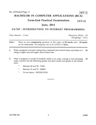 No. of Printed Page :1                     SET-4
      BACHELOR IN COMPUTER APPLICATIONS (BCA)
                      Term-End Practical Examination                              00316
                                       June, 2011
     CS-74P : INTRODUCTION TO INTERNET PROGRAMMING

Time allowed : 1 hour                                                   Maximum Marks : 30
                                                                          (Weightage : 15%)

Note :     There are two compulsory questions in this paper of 10 marks each. 10 marks
           are for viva—voce. All programs are to be written in Java.

1.    Write a program to accept a string from a keyboard and convert lower case letters in a 10
      string to upper case and upper case to lower case.


2.    Write a program to accept 10 students marks in an array, arrange it into ascending 10
      order, convert into the following grades and print marks and grades in the tabular
      form.
                 Between 40 and 50 : PASS
                 Between 51 and 75 : MERIT
                 76 and above : DISTINCTION




CS-74P/S4                                     1                                          3,000
 