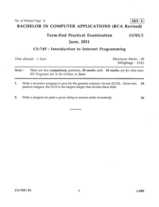 No. of Printed Page : 1                                                                 SET - 5
 BACHELOR IN COMPUTER APPLICATIONS (BCA Revised)

                          Term-End Practical Examination                              00965
                                        June, 2011
              CS-74P : Introduction to Internet Programming

Time allowed : 1 hour                                                        Maximum Marks : 30
                                                                               (Weightage : 15%)

Note :     There are two compulsory questions, 10 marks each. 10 marks are for viva-voce.
           All Programs are to be written in Java.

1.   Write a recursive program in java for the greatest common divisor (GCD). Given two      10
     positive integers, the GCD is the largest integer that divides them both.

2.   Write a program to print a given string in reverse order recursively.                   10




CS-74P/ S5                                     1                                           1,000
 