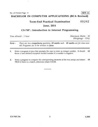 No. of Printed Page : 1                    SET-6
 BACHELOR IN COMPUTER APPLICATIONS (BCA Revised)

                          Term-End Practical Examination                          00292
                                      June, 2011
              CS-74P : Introduction to Internet Programming

Time allowed : 1 hour                                                 Maximum Marks : 30
                                                                        (Weightage : 15%)

Note :     There are two compulsory questions, 10 marks each. 10 marks are for viva-voce.
           All Programs are to be written in Java.

1.   Write a program in java that prompts the user to enter an integer number. It should     10
     throw a user-defined exception Invalid number if a number is negative.


2.    Write a program to compare the corresponding elements of the two arrays and return 10
      TRUE if there is a match, otherwise return FALSE.




CS-74P/ S6                                   1                                             1,000
 