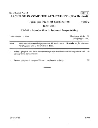 No. of Printed Page : 1                                                         SET -7
 BACHELOR IN COMPUTER APPLICATIONS (BCA Revised)

                          Term-End Practical Examination                       00072
                                      June, 2011
              CS-74P : Introduction to Internet Programming

Time allowed : 1 hour                                              Maximum Marks : 30
                                                                     (VVeightage : 15%)

Note :     There are two compulsory questions, 10 marks each. 10 marks are for viva-voce.
           All Programs are to be written in Java.

1.   Write a program that reads in three strings from the command line arguments and     10
     arrange them alphabetically.


2.   Write a program to compute Fibonacci numbers recursively.                           10




CS-74P/S7                                    1                                         1,000
 