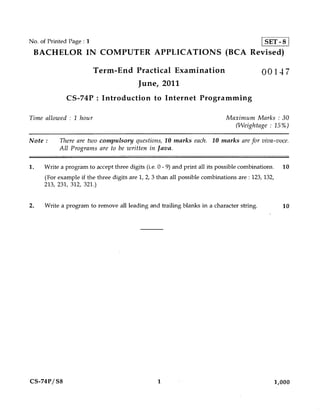 No. of Printed Page : 1                                                                      SET - 8
 BACHELOR IN COMPUTER APPLICATIONS (BCA Revised)

                          Term-End Practical Examination                                    00147
                                          June, 2011
              CS-74P : Introduction to Internet Programming

Time allowed : 1 hour                                                        Maximum Marks : 30
                                                                               (Weightage : 15%)

Note :     There are two compulsory questions, 10 marks each. 10 marks are for viva-voce.
           All Programs are to be written in Java.

1.   Write a program to accept three digits (i.e. 0 - 9) and print all its possible combinations.   10
     (For example if the three digits are 1, 2, 3 than all possible combinations are : 123, 132,
     213, 231, 312, 321.)


2.   Write a program to remove all leading and trailing blanks in a character string.               10




CS-74P/ S8                                        1                                             1,000
 
