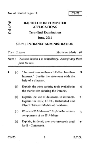 No. of Printed Pages : 2                                 CS-75


                 BACHELOR IN COMPUTER
•;t.                 APPLICATIONS
0                    Term-End Examination
                            June, 2011

         CS-75 : INTRANET ADMINISTRATION

Time : 2 hours                              Maximum Marks : 60

Note :       Question number 1 is compulsory. Attempt any three
             from the rest.


1.     (a) " Intranet is more than a LAN but less than           5
              Internet." Justify the statement with the
              help of a diagram.

       (b)     Explain the three security tools available in     6
               the market for securing the Intranet.

       (c)     Explain the use of databases in intranets.        9
               Explain the basic, ODBC, Distributed and
               Object Oriented Models of databases.

       (d)     What are IP Addresses ? Explain the various       4
               components of an IP Address.

       (e)     Explain, in detail, any two protocols used
               for E - Commerce.



CS-75                            1                        P.T.O.
 